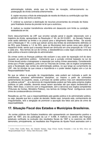 administração indireta, ainda que na forma de novação, refinanciamento ou
postergação de dívida contraída anteriormente;
6. captar recursos a título de antecipação de receita de tributo ou contribuição cujo fato
gerador ainda não tenha ocorrido;
7. ordenar ou autorizar a destinação de recursos provenientes da emissão de títulos
para finalidade diversa da prevista na lei que a autorizou;
8. realizar ou receber transferência voluntária em desacordo com limite ou condição
estabelecida em lei.
Outro descumprimento da LRF que envolve sanção penal é aquele relacionado com a
trajetória da dívida, apresentada na Resolução n° 40, de 20-12-2001 do Senado Federal,
onde serão definidos os limites e os prazos para o atingimento destes limites. De acordo
com a Resolução n° 40, o ente que estiver acima dos limites de endividamento definidos (2
da RCL para Estados e 1,2 da RCL para os Municípios) terá quinze anos para atingir o
respectivo limite, sendo que o excesso deverá ser diminuído em uma proporção de 1/15 avo
a cada ano. Nos termos da Lei de Crimes, a desobediência a esta regra constitui crime de
ação pública e levará à detenção do administrador.
Os crimes contra as finanças públicas não excluem o seu autor da reparação civil do dano
causado ao patrimônio público. Certamente que a punição criminal baseada na Lei de
Crimes levará ainda o transgressor a responder por outros crimes associados. Considerando
ainda que o Poder Legislativo, junto com os Tribunais de Contas, são os órgãos competentes
para a fiscalização das contas da administração pública, no que tange ao cumprimento da
LRF, não há dúvidas de que cresce a importância e o poder destes órgãos com a Lei de
Responsabilidade Fiscal.
No que se refere à apuração de irregularidades, esta poderá ser motivada a partir de
sindicâncias, processo administrativo disciplinar, ou mesmo a partir de comissões
parlamentares de inquérito, essas, a princípio de caráter político mas com desdobramentos
na esferas judicial17
. Já a denúncia de irregularidades poderá ser feita pelos próprios órgãos
públicos ou pelo cidadão, devendo essas serem apuradas até que sejam esclarecidos os
fatos. Além disso, o convívio com a irregularidade, sem a denúncia aos órgãos competentes
(Tribunais de Contas, Ministério Público), nos termos do Código Penal configura-se como
crime de condescendência criminosa.
Ressalte-se, por fim, que a responsabilidade pela gestão pública é do administrador público,
ou seja, daquele que tem o poder de decisão. Neste caso, tomando este, conhecimento de
irregularidades, terá a obrigação de promover a apuração dos fatos sob pena de crime de
responsabilidade.
17. Situação Fiscal dos Estados e Municípios Brasileiros.
As contas públicas dos Estados brasileiros vêm apresentando um desempenho positivo a
partir de 1997, ano da publicação da Lei n° 9.496. A melhora no cenário das finanças
estaduais verificada na evolução dos resultados fiscais de 1997 e no exercício de 2000
demonstra, principalmente, os resultados dos Programas de Ajuste Fiscal assinados com o
17
Carlos Pinto Coelho Mota, Jair Eduardo Santana, Jorge Ulisses Jacoby Fernandes e Léo da Silva Alves em
“Responsabilidade Fiscal” –Delrey- Belo Horizonte - 2000
106
 