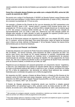 Janeiro poderão constar da lista de Estados que apresentam uma relação DCL/RCL superior
a 2,00.
Como fica a situação desses Estados que estão com a relação DCL/RCL acima de 2,00,
a partir do exercício de 2002 ?
De acordo com o artigo 4º da Resolução nº 40/2001 do Senado Federal, esses Estados terão
quinze anos para atingirem o limite máximo para endividamento (2 vezes a RCL), reduzindo-
se o excesso na proporção de 1/15 avo ao ano.
Um exemplo: o Estado do Rio Grande do Sul, que em dezembro de 2001 apresentava uma
relação DCL/RCL igual a 2,82, deverá reduzir o excesso (0,82) durante quinze anos, na
proporção de 1/15 avo ao ano. Logo, ao final de 2002 a relação deverá ser no máximo igual
a 2,76. Isto porque o excesso (0,82) dividido por 15 anos, representa uma redução de
aproximadamente 5,4% (ou 0,06) a cada ano. Observa-se que esta redução poderá ser
atingida pela redução no saldo devedor (a partir da geração de superávit primário para a
amortização da dívida) ou pelo simples crescimento da RCL.
Cerca de 35 Municípios estavam em dezembro de 2001 com uma relação DCL/RCL acima
de 1,2, portanto acima do limite legal. Para esses Municípios, valem as regras de transição
para o retorno ao limite, definido na Resolução n° 40 do Senado Federal, da mesma forma
demonstrada para os Governos Estaduais.
Despesas com Pessoal nos Estados
O total das despesas com pessoal do Poder Executivo estadual no Brasil aumentou cerca de
R$ 3,8 bilhões , em termos nominais, entre dezembro de 2000 e dezembro de 2001. Em
termos reais houve uma queda de 3% nessas despesas no período, impulsionada pelo
esforço fiscal dos Estados, traduzido em medidas como o recadastramento de pessoal,
reestruturação de carreiras, redução de jornada de trabalho, fim dos pagamentos de horas
extras, etc. Isto com o objetivo de atender à LRF e os Programas de Ajuste Fiscal, assinados
junto ao Governo Federal, no âmbito da Lei 9.496, de 1997.
Registra-se que as despesas com pessoal apresentam um crescimento natural, “vegetativo”,
a cada ano, que independem das políticas de reajuste salarial. São as vantagens pessoais19
às quais os servidores públicos têm direito a cada ano e que, no Brasil, aumentam em média
em 3% a folha de pagamentos. Isto demanda um esforço fiscal adicional das unidades
federadas para a contenção dos gastos com a folha de pagamentos.
Em dezembro de 2001, apenas o Estado de Minas Gerais e o Estado do Rio Grande do Sul
estavam acima do limite legal para essas despesas, sendo que a LRF tem por prazo final,
dezembro de 2002 para que a relação Pessoal Executivo/RCL do Poder Executivo estadual
chegue a, no máximo, 49%20
(art. 20 da LRF).
O Estado de Alagoas apresentou inicialmente estudo que mantinha a relação pessoal
executivo/RCL em percentual igual a 52%, portanto acima do limite previsto na LRF. No
entanto, de acordo com o último Relatório Fiscal de dezembro de 2001, este percentual caiu
19
São exemplos de vantagens pessoais: anuenios, qüinqüênios e decênios que incidem sobre o vencimento
básico do servidor com reflexos na folha de pagamento do ente público.
20
Para estes estados aplica-se o disposto no artigo 7º da LRF que prevê uma trajetória de ajuste no qual deve
ser eliminado até 50% do excesso de gastos no primeiro ano.
108
 