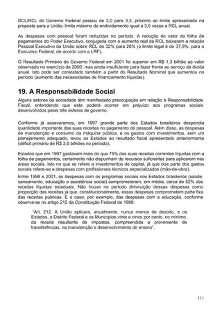 DCL/RCL do Governo Federal passou de 3,0 para 3,3, próximo ao limite apresentado na
proposta para a União: limite máximo de endividamento igual a 3,5 vezes a RCL anual.
As despesas com pessoal foram reduzidas no período. A redução do valor da folha de
pagamentos do Poder Executivo, conjugada com o aumento real da RCL baixaram a relação
Pessoal Executivo da União sobre RCL de 32% para 28% (o limite legal é de 37,9%, para o
Executivo Federal, de acordo com a LRF).
O Resultado Primário do Governo Federal em 2001 foi superior em R$ 1,3 bilhão ao valor
observado no exercício de 2000, mas ainda insuficiente para fazer frente ao serviço da divida
anual. Isto pode ser constatado também a partir do Resultado Nominal que aumentou no
período (aumento das necessidades de financiamento líquidas).
19. A Responsabilidade Social
Alguns setores da sociedade têm manifestado preocupação em relação à Responsabilidade
Fiscal, entendendo que esta poderá ocorrer em prejuízo aos programas sociais
desenvolvidos pelas três esferas de governo.
Conforme já asseveramos, em 1997 grande parte dos Estados brasileiros despendia
quantidade importante das suas receitas no pagamento de pessoal. Além disso, as despesas
de manutenção e consumo da máquina pública, e os gastos com investimentos, sem um
planejamento adequado, levou os Estados ao resultado fiscal apresentado anteriormente
(déficit primário de R$ 3,6 bilhões no período).
Estados que em 1997 gastavam mais do que 75% das suas receitas correntes líquidas com a
folha de pagamentos, certamente não dispunham de recursos suficientes para aplicarem nas
áreas sociais. Isto no que se refere a investimentos de capital, já que boa parte dos gastos
sociais refere-se a despesas com profissionais técnicos especializados (mão-de-obra).
Entre 1998 e 2001, as despesas com os programas sociais nos Estados brasileiros (saúde,
saneamento, educação e assistência social) comprometeram, em média, cerca de 52% das
receitas líquidas estaduais. Não houve no período diminuição dessas despesas como
proporção das receitas já que, constitucionalmente, essas despesas comprometem parte fixa
das receitas públicas. É o caso, por exemplo, das despesas com a educação, conforme
observa-se no artigo 212 da Constituição Federal de 1988:
“Art. 212. A União aplicará, anualmente, nunca menos de dezoito, e os
Estados, o Distrito Federal e os Municípios vinte e cinco por cento, no mínimo,
da receita resultante de impostos, compreendida a proveniente de
transferências, na manutenção e desenvolvimento do ensino”.
111
 