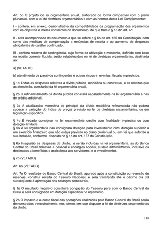 Art. 5o O projeto de lei orçamentária anual, elaborado de forma compatível com o plano
plurianual, com a lei de diretrizes orçamentárias e com as normas desta Lei Complementar:
I - conterá, em anexo, demonstrativo da compatibilidade da programação dos orçamentos
com os objetivos e metas constantes do documento de que trata o § 1o do art. 4o;
II - será acompanhado do documento a que se refere o § 6o do art. 165 da Constituição, bem
como das medidas de compensação a renúncias de receita e ao aumento de despesas
obrigatórias de caráter continuado;
III - conterá reserva de contingência, cuja forma de utilização e montante, definido com base
na receita corrente líquida, serão estabelecidos na lei de diretrizes orçamentárias, destinada
ao:
a) (VETADO)
b) atendimento de passivos contingentes e outros riscos e eventos fiscais imprevistos.
§ 1o Todas as despesas relativas à dívida pública, mobiliária ou contratual, e as receitas que
as atenderão, constarão da lei orçamentária anual.
§ 2o O refinanciamento da dívida pública constará separadamente na lei orçamentária e nas
de crédito adicional.
§ 3o A atualização monetária do principal da dívida mobiliária refinanciada não poderá
superar a variação do índice de preços previsto na lei de diretrizes orçamentárias, ou em
legislação específica.
§ 4o É vedado consignar na lei orçamentária crédito com finalidade imprecisa ou com
dotação ilimitada.
§ 5o A lei orçamentária não consignará dotação para investimento com duração superior a
um exercício financeiro que não esteja previsto no plano plurianual ou em lei que autorize a
sua inclusão, conforme disposto no § 1o do art. 167 da Constituição.
§ 6o Integrarão as despesas da União, e serão incluídas na lei orçamentária, as do Banco
Central do Brasil relativas a pessoal e encargos sociais, custeio administrativo, inclusive os
destinados a benefícios e assistência aos servidores, e a investimentos.
§ 7o (VETADO)
Art. 6o (VETADO)
Art. 7o O resultado do Banco Central do Brasil, apurado após a constituição ou reversão de
reservas, constitui receita do Tesouro Nacional, e será transferido até o décimo dia útil
subseqüente à aprovação dos balanços semestrais.
§ 1o O resultado negativo constituirá obrigação do Tesouro para com o Banco Central do
Brasil e será consignado em dotação específica no orçamento.
§ 2o O impacto e o custo fiscal das operações realizadas pelo Banco Central do Brasil serão
demonstrados trimestralmente, nos termos em que dispuser a lei de diretrizes orçamentárias
da União.
118
 