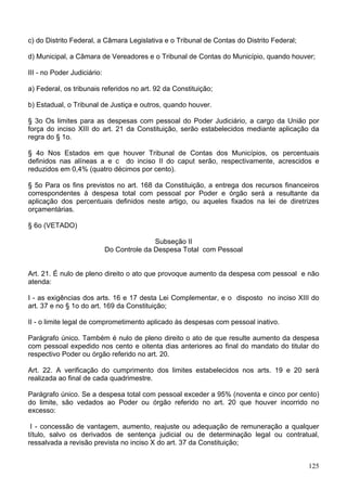 c) do Distrito Federal, a Câmara Legislativa e o Tribunal de Contas do Distrito Federal;
d) Municipal, a Câmara de Vereadores e o Tribunal de Contas do Município, quando houver;
III - no Poder Judiciário:
a) Federal, os tribunais referidos no art. 92 da Constituição;
b) Estadual, o Tribunal de Justiça e outros, quando houver.
§ 3o Os limites para as despesas com pessoal do Poder Judiciário, a cargo da União por
força do inciso XIII do art. 21 da Constituição, serão estabelecidos mediante aplicação da
regra do § 1o.
§ 4o Nos Estados em que houver Tribunal de Contas dos Municípios, os percentuais
definidos nas alíneas a e c do inciso II do caput serão, respectivamente, acrescidos e
reduzidos em 0,4% (quatro décimos por cento).
§ 5o Para os fins previstos no art. 168 da Constituição, a entrega dos recursos financeiros
correspondentes à despesa total com pessoal por Poder e órgão será a resultante da
aplicação dos percentuais definidos neste artigo, ou aqueles fixados na lei de diretrizes
orçamentárias.
§ 6o (VETADO)
Subseção II
Do Controle da Despesa Total com Pessoal
Art. 21. É nulo de pleno direito o ato que provoque aumento da despesa com pessoal e não
atenda:
I - as exigências dos arts. 16 e 17 desta Lei Complementar, e o disposto no inciso XIII do
art. 37 e no § 1o do art. 169 da Constituição;
II - o limite legal de comprometimento aplicado às despesas com pessoal inativo.
Parágrafo único. Também é nulo de pleno direito o ato de que resulte aumento da despesa
com pessoal expedido nos cento e oitenta dias anteriores ao final do mandato do titular do
respectivo Poder ou órgão referido no art. 20.
Art. 22. A verificação do cumprimento dos limites estabelecidos nos arts. 19 e 20 será
realizada ao final de cada quadrimestre.
Parágrafo único. Se a despesa total com pessoal exceder a 95% (noventa e cinco por cento)
do limite, são vedados ao Poder ou órgão referido no art. 20 que houver incorrido no
excesso:
I - concessão de vantagem, aumento, reajuste ou adequação de remuneração a qualquer
título, salvo os derivados de sentença judicial ou de determinação legal ou contratual,
ressalvada a revisão prevista no inciso X do art. 37 da Constituição;
125
 