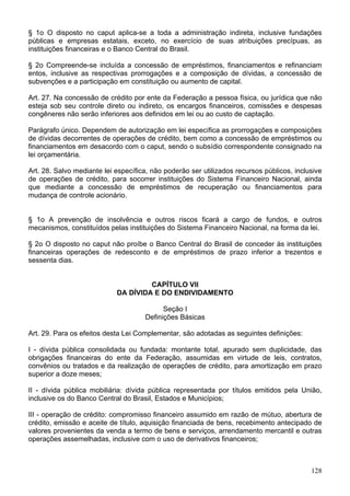 § 1o O disposto no caput aplica-se a toda a administração indireta, inclusive fundações
públicas e empresas estatais, exceto, no exercício de suas atribuições precípuas, as
instituições financeiras e o Banco Central do Brasil.
§ 2o Compreende-se incluída a concessão de empréstimos, financiamentos e refinanciam
entos, inclusive as respectivas prorrogações e a composição de dívidas, a concessão de
subvenções e a participação em constituição ou aumento de capital.
Art. 27. Na concessão de crédito por ente da Federação a pessoa física, ou jurídica que não
esteja sob seu controle direto ou indireto, os encargos financeiros, comissões e despesas
congêneres não serão inferiores aos definidos em lei ou ao custo de captação.
Parágrafo único. Dependem de autorização em lei específica as prorrogações e composições
de dívidas decorrentes de operações de crédito, bem como a concessão de empréstimos ou
financiamentos em desacordo com o caput, sendo o subsídio correspondente consignado na
lei orçamentária.
Art. 28. Salvo mediante lei específica, não poderão ser utilizados recursos públicos, inclusive
de operações de crédito, para socorrer instituições do Sistema Financeiro Nacional, ainda
que mediante a concessão de empréstimos de recuperação ou financiamentos para
mudança de controle acionário.
§ 1o A prevenção de insolvência e outros riscos ficará a cargo de fundos, e outros
mecanismos, constituídos pelas instituições do Sistema Financeiro Nacional, na forma da lei.
§ 2o O disposto no caput não proíbe o Banco Central do Brasil de conceder às instituições
financeiras operações de redesconto e de empréstimos de prazo inferior a trezentos e
sessenta dias.
CAPÍTULO VII
DA DÍVIDA E DO ENDIVIDAMENTO
Seção I
Definições Básicas
Art. 29. Para os efeitos desta Lei Complementar, são adotadas as seguintes definições:
I - dívida pública consolidada ou fundada: montante total, apurado sem duplicidade, das
obrigações financeiras do ente da Federação, assumidas em virtude de leis, contratos,
convênios ou tratados e da realização de operações de crédito, para amortização em prazo
superior a doze meses;
II - dívida pública mobiliária: dívida pública representada por títulos emitidos pela União,
inclusive os do Banco Central do Brasil, Estados e Municípios;
III - operação de crédito: compromisso financeiro assumido em razão de mútuo, abertura de
crédito, emissão e aceite de título, aquisição financiada de bens, recebimento antecipado de
valores provenientes da venda a termo de bens e serviços, arrendamento mercantil e outras
operações assemelhadas, inclusive com o uso de derivativos financeiros;
128
 