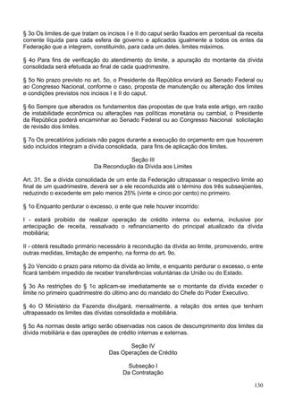 § 3o Os limites de que tratam os incisos I e II do caput serão fixados em percentual da receita
corrente líquida para cada esfera de governo e aplicados igualmente a todos os entes da
Federação que a integrem, constituindo, para cada um deles, limites máximos.
§ 4o Para fins de verificação do atendimento do limite, a apuração do montante da dívida
consolidada será efetuada ao final de cada quadrimestre.
§ 5o No prazo previsto no art. 5o, o Presidente da República enviará ao Senado Federal ou
ao Congresso Nacional, conforme o caso, proposta de manutenção ou alteração dos limites
e condições previstos nos incisos I e II do caput.
§ 6o Sempre que alterados os fundamentos das propostas de que trata este artigo, em razão
de instabilidade econômica ou alterações nas políticas monetária ou cambial, o Presidente
da República poderá encaminhar ao Senado Federal ou ao Congresso Nacional solicitação
de revisão dos limites.
§ 7o Os precatórios judiciais não pagos durante a execução do orçamento em que houverem
sido incluídos integram a dívida consolidada, para fins de aplicação dos limites.
Seção III
Da Recondução da Dívida aos Limites
Art. 31. Se a dívida consolidada de um ente da Federação ultrapassar o respectivo limite ao
final de um quadrimestre, deverá ser a ele reconduzida até o término dos três subseqüentes,
reduzindo o excedente em pelo menos 25% (vinte e cinco por cento) no primeiro.
§ 1o Enquanto perdurar o excesso, o ente que nele houver incorrido:
I - estará proibido de realizar operação de crédito interna ou externa, inclusive por
antecipação de receita, ressalvado o refinanciamento do principal atualizado da dívida
mobiliária;
II - obterá resultado primário necessário à recondução da dívida ao limite, promovendo, entre
outras medidas, limitação de empenho, na forma do art. 9o.
§ 2o Vencido o prazo para retorno da dívida ao limite, e enquanto perdurar o excesso, o ente
ficará também impedido de receber transferências voluntárias da União ou do Estado.
§ 3o As restrições do § 1o aplicam-se imediatamente se o montante da dívida exceder o
limite no primeiro quadrimestre do último ano do mandato do Chefe do Poder Executivo.
§ 4o O Ministério da Fazenda divulgará, mensalmente, a relação dos entes que tenham
ultrapassado os limites das dívidas consolidada e mobiliária.
§ 5o As normas deste artigo serão observadas nos casos de descumprimento dos limites da
dívida mobiliária e das operações de crédito internas e externas.
Seção IV
Das Operações de Crédito
Subseção I
Da Contratação
130
 