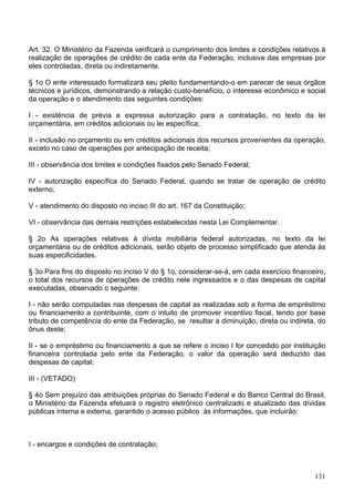 Art. 32. O Ministério da Fazenda verificará o cumprimento dos limites e condições relativos à
realização de operações de crédito de cada ente da Federação, inclusive das empresas por
eles controladas, direta ou indiretamente.
§ 1o O ente interessado formalizará seu pleito fundamentando-o em parecer de seus órgãos
técnicos e jurídicos, demonstrando a relação custo-benefício, o interesse econômico e social
da operação e o atendimento das seguintes condições:
I - existência de prévia e expressa autorização para a contratação, no texto da lei
orçamentária, em créditos adicionais ou lei específica;
II - inclusão no orçamento ou em créditos adicionais dos recursos provenientes da operação,
exceto no caso de operações por antecipação de receita;
III - observância dos limites e condições fixados pelo Senado Federal;
IV - autorização específica do Senado Federal, quando se tratar de operação de crédito
externo;
V - atendimento do disposto no inciso III do art. 167 da Constituição;
VI - observância das demais restrições estabelecidas nesta Lei Complementar.
§ 2o As operações relativas à dívida mobiliária federal autorizadas, no texto da lei
orçamentária ou de créditos adicionais, serão objeto de processo simplificado que atenda às
suas especificidades.
§ 3o Para fins do disposto no inciso V do § 1o, considerar-se-á, em cada exercício financeiro,
o total dos recursos de operações de crédito nele ingressados e o das despesas de capital
executadas, observado o seguinte:
I - não serão computadas nas despesas de capital as realizadas sob a forma de empréstimo
ou financiamento a contribuinte, com o intuito de promover incentivo fiscal, tendo por base
tributo de competência do ente da Federação, se resultar a diminuição, direta ou indireta, do
ônus deste;
II - se o empréstimo ou financiamento a que se refere o inciso I for concedido por instituição
financeira controlada pelo ente da Federação, o valor da operação será deduzido das
despesas de capital;
III - (VETADO)
§ 4o Sem prejuízo das atribuições próprias do Senado Federal e do Banco Central do Brasil,
o Ministério da Fazenda efetuará o registro eletrônico centralizado e atualizado das dívidas
públicas interna e externa, garantido o acesso público às informações, que incluirão:
I - encargos e condições de contratação;
131
 