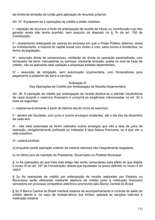 da dívida de emissão da União para aplicação de recursos próprios.
Art. 37. Equiparam-se a operações de crédito e estão vedados:
I - captação de recursos a título de antecipação de receita de tributo ou contribuição cujo fato
gerador ainda não tenha ocorrido, sem prejuízo do disposto no § 7o do art. 150 da
Constituição;
II - recebimento antecipado de valores de empresa em que o Poder Público detenha, direta
ou indiretamente, a maioria do capital social com direito a voto, salvo lucros e dividendos, na
forma da legislação;
III - assunção direta de compromisso, confissão de dívida ou operação assemelhada, com
fornecedor de bens, mercadorias ou serviços, mediante emissão, aceite ou aval de título de
crédito, não se aplicando esta vedação a empresas estatais dependentes;
IV - assunção de obrigação, sem autorização orçamentária, com fornecedores para
pagamento a posteriori de bens e serviços.
Subseção III
Das Operações de Crédito por Antecipação de Receita Orçamentária
Art. 38. A operação de crédito por antecipação de receita destina-se a atender insuficiência
de caixa durante o exercício financeiro e cumprirá as exigências mencionadas no art. 32 e
mais as seguintes:
I - realizar-se-á somente a partir do décimo dia do início do exercício;
II - deverá ser liquidada, com juros e outros encargos incidentes, até o dia dez de dezembro
de cada ano;
III - não será autorizada se forem cobrados outros encargos que não a taxa de juros da
operação, obrigatoriamente prefixada ou indexada à taxa básica financeira, ou à que vier a
esta substituir;
IV - estará proibida:
a) enquanto existir operação anterior da mesma natureza não integralmente resgatada;
b) no último ano de mandato do Presidente, Governador ou Prefeito Municipal.
§ 1o As operações de que trata este artigo não serão computadas para efeito do que dispõe
o inciso III do art. 167 da Constituição, desde que liquidadas no prazo definido no inciso II do
caput.
§ 2o As operações de crédito por antecipação de receita realizadas por Estados ou
Municípios serão efetuadas mediante abertura de crédito junto à instituição financeira
vencedora em processo competitivo eletrônico promovido pelo Banco Central do Brasil.
§ 3o O Banco Central do Brasil manterá sistema de acompanhamento e controle do saldo do
crédito aberto e, no caso de inobservância dos limites, aplicará as sanções cabíveis à
instituição credora.
133
 