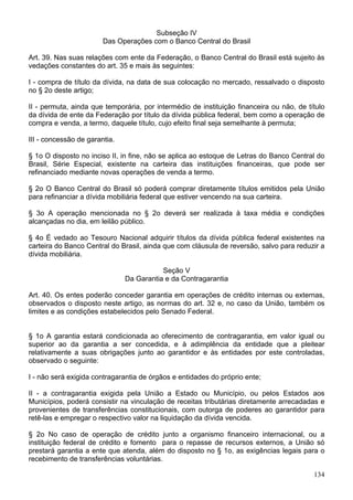 Subseção IV
Das Operações com o Banco Central do Brasil
Art. 39. Nas suas relações com ente da Federação, o Banco Central do Brasil está sujeito às
vedações constantes do art. 35 e mais às seguintes:
I - compra de título da dívida, na data de sua colocação no mercado, ressalvado o disposto
no § 2o deste artigo;
II - permuta, ainda que temporária, por intermédio de instituição financeira ou não, de título
da dívida de ente da Federação por título da dívida pública federal, bem como a operação de
compra e venda, a termo, daquele título, cujo efeito final seja semelhante à permuta;
III - concessão de garantia.
§ 1o O disposto no inciso II, in fine, não se aplica ao estoque de Letras do Banco Central do
Brasil, Série Especial, existente na carteira das instituições financeiras, que pode ser
refinanciado mediante novas operações de venda a termo.
§ 2o O Banco Central do Brasil só poderá comprar diretamente títulos emitidos pela União
para refinanciar a dívida mobiliária federal que estiver vencendo na sua carteira.
§ 3o A operação mencionada no § 2o deverá ser realizada à taxa média e condições
alcançadas no dia, em leilão público.
§ 4o É vedado ao Tesouro Nacional adquirir títulos da dívida pública federal existentes na
carteira do Banco Central do Brasil, ainda que com cláusula de reversão, salvo para reduzir a
dívida mobiliária.
Seção V
Da Garantia e da Contragarantia
Art. 40. Os entes poderão conceder garantia em operações de crédito internas ou externas,
observados o disposto neste artigo, as normas do art. 32 e, no caso da União, também os
limites e as condições estabelecidos pelo Senado Federal.
§ 1o A garantia estará condicionada ao oferecimento de contragarantia, em valor igual ou
superior ao da garantia a ser concedida, e à adimplência da entidade que a pleitear
relativamente a suas obrigações junto ao garantidor e às entidades por este controladas,
observado o seguinte:
I - não será exigida contragarantia de órgãos e entidades do próprio ente;
II - a contragarantia exigida pela União a Estado ou Município, ou pelos Estados aos
Municípios, poderá consistir na vinculação de receitas tributárias diretamente arrecadadas e
provenientes de transferências constitucionais, com outorga de poderes ao garantidor para
retê-las e empregar o respectivo valor na liquidação da dívida vencida.
§ 2o No caso de operação de crédito junto a organismo financeiro internacional, ou a
instituição federal de crédito e fomento para o repasse de recursos externos, a União só
prestará garantia a ente que atenda, além do disposto no § 1o, as exigências legais para o
recebimento de transferências voluntárias.
134
 
