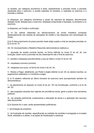 a) receitas, por categoria econômica e fonte, especificando a previsão inicial, a previsão
atualizada para o exercício, a receita realizada no bimestre, a realizada no exercício e a
previsão a realizar;
b) despesas, por categoria econômica e grupo de natureza da despesa, discriminando
dotação inicial, dotação para o exercício, despesas empenhada e liquidada, no bimestre e no
exercício;
c) despesas, por função e subfunção.
§ 1o Os valores referentes ao refinanciamento da dívida mobiliária constarão
destacadamente nas receitas de operações de crédito e nas despesas com amortização da
dívida.
§ 2o O descumprimento do prazo previsto neste artigo sujeita o ente às sanções previstas no
§ 2o do art. 51.
Art. 53. Acompanharão o Relatório Resumido demonstrativos relativos a:
I - apuração da receita corrente líquida, na forma definida no inciso IV do art. 2o, sua
evolução, assim como a previsão de seu desempenho até o final do exercício;
II - receitas e despesas previdenciárias a que se refere o inciso IV do art. 50;
III - resultados nominal e primário;
IV - despesas com juros, na forma do inciso II do art. 4o;
V - Restos a Pagar, detalhando, por Poder e órgão referido no art. 20, os valores inscritos, os
pagamentos realizados e o montante a pagar.
§ 1o O relatório referente ao último bimestre do exercício será acompanhado também de
demonstrativos:
I - do atendimento do disposto no inciso III do art. 167 da Constituição, conforme o § 3o do
art. 32;
II - das projeções atuariais dos regimes de previdência social, geral e próprio dos servidores
públicos;
III - da variação patrimonial, evidenciando a alienação de ativos e a aplicação dos recursos
dela decorrentes.
§ 2o Quando for o caso, serão apresentadas justificativas:
I - da limitação de empenho;
II - da frustração de receitas, especificando as medidas de combate à sonegação e à evasão
fiscal, adotadas e a adotar, e as ações de fiscalização e cobrança.
139
 