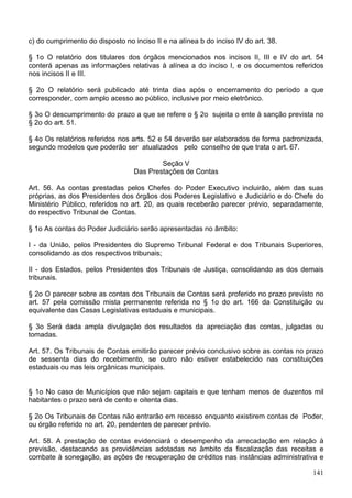 c) do cumprimento do disposto no inciso II e na alínea b do inciso IV do art. 38.
§ 1o O relatório dos titulares dos órgãos mencionados nos incisos II, III e IV do art. 54
conterá apenas as informações relativas à alínea a do inciso I, e os documentos referidos
nos incisos II e III.
§ 2o O relatório será publicado até trinta dias após o encerramento do período a que
corresponder, com amplo acesso ao público, inclusive por meio eletrônico.
§ 3o O descumprimento do prazo a que se refere o § 2o sujeita o ente à sanção prevista no
§ 2o do art. 51.
§ 4o Os relatórios referidos nos arts. 52 e 54 deverão ser elaborados de forma padronizada,
segundo modelos que poderão ser atualizados pelo conselho de que trata o art. 67.
Seção V
Das Prestações de Contas
Art. 56. As contas prestadas pelos Chefes do Poder Executivo incluirão, além das suas
próprias, as dos Presidentes dos órgãos dos Poderes Legislativo e Judiciário e do Chefe do
Ministério Público, referidos no art. 20, as quais receberão parecer prévio, separadamente,
do respectivo Tribunal de Contas.
§ 1o As contas do Poder Judiciário serão apresentadas no âmbito:
I - da União, pelos Presidentes do Supremo Tribunal Federal e dos Tribunais Superiores,
consolidando as dos respectivos tribunais;
II - dos Estados, pelos Presidentes dos Tribunais de Justiça, consolidando as dos demais
tribunais.
§ 2o O parecer sobre as contas dos Tribunais de Contas será proferido no prazo previsto no
art. 57 pela comissão mista permanente referida no § 1o do art. 166 da Constituição ou
equivalente das Casas Legislativas estaduais e municipais.
§ 3o Será dada ampla divulgação dos resultados da apreciação das contas, julgadas ou
tomadas.
Art. 57. Os Tribunais de Contas emitirão parecer prévio conclusivo sobre as contas no prazo
de sessenta dias do recebimento, se outro não estiver estabelecido nas constituições
estaduais ou nas leis orgânicas municipais.
§ 1o No caso de Municípios que não sejam capitais e que tenham menos de duzentos mil
habitantes o prazo será de cento e oitenta dias.
§ 2o Os Tribunais de Contas não entrarão em recesso enquanto existirem contas de Poder,
ou órgão referido no art. 20, pendentes de parecer prévio.
Art. 58. A prestação de contas evidenciará o desempenho da arrecadação em relação à
previsão, destacando as providências adotadas no âmbito da fiscalização das receitas e
combate à sonegação, as ações de recuperação de créditos nas instâncias administrativa e
141
 