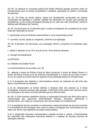 Art. 60. Lei estadual ou municipal poderá fixar limites inferiores àqueles previstos nesta Lei
Complementar para as dívidas consolidada e mobiliária, operações de crédito e concessão
de garantias.
Art. 61. Os títulos da dívida pública, desde que devidamente escriturados em sistema
centralizado de liquidação e custódia, poderão ser oferecidos em caução para garantia de
empréstimos, ou em outras transações previstas em lei, pelo seu valor econômico, conforme
definido pelo Ministério da Fazenda.
Art. 62. Os Municípios só contribuirão para o custeio de despesas de competência de outros
entes da Federação se houver:
I - autorização na lei de diretrizes orçamentárias e na lei orçamentária anual;
II - convênio, acordo, ajuste ou congênere, conforme sua legislação.
Art. 63. É facultado aos Municípios com população inferior a cinqüenta mil habitantes optar
por:
I - aplicar o disposto no art. 22 e no § 4o do art. 30 ao final do semestre;
II - divulgar semestralmente:
a) (VETADO)
b) o Relatório de Gestão Fiscal;
c) os demonstrativos de que trata o art. 53;
III - elaborar o Anexo de Política Fiscal do plano plurianual, o Anexo de Metas Fiscais e o
Anexo de Riscos Fiscais da lei de diretrizes orçamentárias e o anexo de que trata o inciso I
do art. 5o a partir do quinto exercício seguinte ao da publicação desta Lei Complementar.
§ 1o A divulgação dos relatórios e demonstrativos deverá ser realizada em até trinta dias
após o encerramento do semestre.
§ 2o Se ultrapassados os limites relativos à despesa total com pessoal ou à dívida
consolidada, enquanto perdurar esta situação, o Município ficará sujeito aos mesmos prazos
de verificação e de retorno ao limite definidos para os demais entes.
Art. 64. A União prestará assistência técnica e cooperação financeira aos Municípios para a
modernização das respectivas administrações tributária, financeira, patrimonial e
previdenciária, com vistas ao cumprimento das normas desta Lei Complementar.
§ 1o A assistência técnica consistirá no treinamento e desenvolvimento de recursos humanos
e na transferência de tecnologia, bem como no apoio à divulgação dos instrumentos de que
trata o art. 48 em meio eletrônico de amplo acesso público.
§ 2o A cooperação financeira compreenderá a doação de bens e valores, o financiamento
por intermédio das instituições financeiras federais e o repasse de recursos oriundos de
operações externas.
143
 
