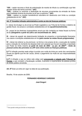 “XXI – captar recursos a título de antecipação de receita de tributo ou contribuição cujo fato
gerador ainda não tenha ocorrido;” (AC)
“XXII – ordenar ou autorizar a destinação de recursos provenientes da emissão de títulos
para finalidade diversa da prevista na lei que a autorizou;” (AC)
“XXIII – realizar ou receber transferência voluntária em desacordo com limite ou condição
estabelecida em lei.” (AC)
“.....................................................................
Art. 5o
Constitui infração administrativa contra as leis de finanças públicas:
I – deixar de divulgar ou de enviar ao Poder Legislativo e ao Tribunal de Contas o relatório de
gestão fiscal, nos prazos e condições estabelecidos em lei (quadrimestralmente);
II – propor lei de diretrizes orçamentárias anual que não contenha as metas fiscais na forma
da lei (obrigatório a partir da LDO a ser encaminhada em 2001);
III – deixar de expedir ato determinando limitação de empenho e movimentação financeira,
nos casos e condições estabelecidos em lei (para manter as metas fiscais programadas);
IV – deixar de ordenar ou de promover, na forma e nos prazos da lei, a execução de medida
para a redução do montante da despesa total com pessoal que houver excedido a repartição
por Poder do limite máximo (a partir de maio de 2002 - ou jan. de 200322
- limite de
pessoal acima dos previstos na LRF será crime contra as finanças públicas).
§ 1o
A infração prevista neste artigo é punida com multa de trinta por cento dos vencimentos
anuais do agente que lhe der causa, sendo o pagamento da multa de sua responsabilidade
pessoal.
§ 2o
A infração a que se refere este artigo será processada e julgada pelo Tribunal de
Contas a que competir a fiscalização contábil, financeira e orçamentária da pessoa jurídica
de direito público envolvida.
Art. 6o
Esta Lei entra em vigor na data de sua publicação.
Brasília, 19 de outubro de 2000.
FERNANDO HENRIQUE CARDOSO
José Gregori
22
Esta questão ainda gera dúvidas na interpretação.
150
 