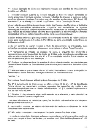 IV - realizar operação de crédito que represente violação dos acordos de refinanciamento
firmados com a União;
V - conceder qualquer subsídio ou isenção, redução da base de cálculo, concessão de
crédito presumido, incentivos, anistias, remissão, reduções de alíquotas e quaisquer outros
benefícios tributários, fiscais ou financeiros, que não atendam ao disposto no § 6º do art. 150,
e no inciso VI, e na alínea g do inciso XII do § 2º do art. 155 da Constituição Federal;
VI - em relação aos créditos decorrentes do direito dos Estados, dos Municípios e do Distrito
Federal, de participação governamental obrigatória, nas modalidades de royalties,
participações especiais e compensações financeiras, no resultado da exploração de petróleo
e gás natural, de recursos hídricos para fins de energia elétrica e de outros recursos minerais
no respectivo território, plataforma continental ou zona econômica exclusiva:
a) ceder direitos relativos a período posterior ao do mandato do chefe do Poder Executivo,
exceto para capitalização de Fundos de Previdência ou para amortização extraordinária de
dívidas com a União;
b) dar em garantia ou captar recursos a título de adiantamento ou antecipação, cujas
obrigações contratuais respectivas ultrapassem o mandato do chefe do Poder Executivo.
§ 1º Constatando-se infração ao disposto no caput, e enquanto não promovido o
cancelamento ou amortização total do débito, as dívidas serão consideradas vencidas para
efeito do cômputo dos limites dos arts. 6º e 7º e a entidade mutuária ficará impedida de
realizar operação sujeita a esta Resolução.
§ 2º Qualquer receita proveniente da antecipação de receitas de royalties será exclusiva para
capitalização de Fundos de Previdência ou para amortização extraordinária de dívidas com a
União.
§ 3º Nas operações a que se refere o inciso VI, serão observadas as normas e competências
da Previdência Social relativas à formação de Fundos de Previdência Social.
CAPÍTULO III
Dos Limites e Condições para a Realização de Operações de Crédito
Art. 6º O cumprimento do limite a que se refere o inciso III do art. 167 da Constituição
Federal deverá ser comprovado mediante apuração das operações de crédito e das
despesas de capital conforme os critérios definidos no art. 32, § 3º, da Lei Complementar nº
101, de 4 de maio de 2000.
§ 1º Para fins do disposto neste artigo, verificar-se-ão, separadamente, o exercício anterior e
o exercício corrente, tomando-se por base:
I - no exercício anterior, as receitas de operações de crédito nele realizadas e as despesas
de capital nele executadas; e
II - no exercício corrente, as receitas de operação de crédito e as despesas de capital
constantes da lei orçamentária.
§ 2º Não serão computados como despesas de capital, para os fins deste artigo:
I - o montante referente às despesas realizadas, ou constantes da lei orçamentária, conforme
o caso, em cumprimento da devolução a que se refere o art. 33 da Lei Complementar nº 101,
de 2000;
153
 