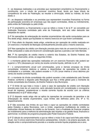 II - as despesas realizadas e as previstas que representem empréstimo ou financiamento a
contribuinte, com o intuito de promover incentivo fiscal, tendo por base tributo de
competência do ente da Federação, se resultar a diminuição, direta ou indireta, do ônus
deste; e
III - as despesas realizadas e as previstas que representem inversões financeiras na forma
de participação acionária em empresas que não sejam controladas, direta ou indiretamente,
pelos entes da Federação ou pela União.
§ 3º O empréstimo ou financiamento a que se refere o inciso II do § 2º, se concedido por
instituição financeira controlada pelo ente da Federação, terá seu valor deduzido das
despesas de capital.
§ 4º As operações de antecipação de receitas orçamentárias não serão computadas para os
fins deste artigo, desde que liquidadas no mesmo exercício em que forem contratadas.
§ 5° Para efeito do disposto neste artigo, entende-se por operação de crédito realizada em
um exercício o montante de liberação contratualmente previsto para o mesmo exercício.
§ 6º Nas operações de crédito com liberação prevista para mais de um exercício financeiro, o
limite computado a cada ano levará em consideração apenas a parcela a ser nele liberada.
Art. 7º As operações de crédito interno e externo dos Estados, do Distrito Federal, dos
Municípios observarão, ainda, os seguintes limites:
I - o montante global das operações realizadas em um exercício financeiro não poderá ser
superior a 16% (dezesseis por cento) da receita corrente líquida, definida no art. 4º;
II - o comprometimento anual com amortizações, juros e demais encargos da dívida
consolidada, inclusive relativos a valores a desembolsar de operações de crédito já
contratadas e a contratar, não poderá exceder a 11,5% (onze inteiros e cinco décimos por
cento) da receita corrente líquida;
III - o montante da dívida consolidada não poderá exceder o teto estabelecido pelo Senado
Federal, conforme o disposto pela Resolução que fixa o limite global para o montante da
dívida consolidada dos Estados, do Distrito Federal e dos Municípios.
§ 1º O limite de que trata o inciso I, para o caso de operações de crédito com liberação
prevista para mais de um exercício, será calculado levando em consideração o cronograma
anual de ingresso, projetando-se a receita corrente líquida de acordo com os critérios
estabelecidos no § 6º deste artigo.
§ 2º O disposto neste artigo não se aplica às operações de concessão de garantias e de
antecipação de receita orçamentária, cujos limites são definidos pelos arts. 9º e 10,
respectivamente.
§ 3º São excluídas dos limites de que trata o caput as operações de crédito contratadas
pelos Estados e pelos Municípios, com a União, organismos multilaterais de crédito ou
instituições oficiais federais de crédito ou de fomento, com a finalidade de financiar projetos
de investimento para a melhoria da administração das receitas e da gestão fiscal, financeira e
patrimonial, no âmbito de programa proposto pelo Poder Executivo Federal.
§ 4º O cálculo do comprometimento a que se refere o inciso II do caput será feito pela média
anual, nos 5 (cinco) exercícios financeiros subseqüentes, incluído o da própria apuração, da
relação entre o comprometimento previsto e a receita corrente líquida projetada ano a ano.
154
 