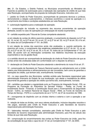 Art. 21. Os Estados, o Distrito Federal, os Municípios encaminharão ao Ministério da
Fazenda os pedidos de autorização para a realização das operações de crédito de que trata
esta Resolução, acompanhados de proposta da instituição financeira, instruídos com:
I - pedido do Chefe do Poder Executivo, acompanhado de pareceres técnicos e jurídicos,
demonstrando a relação custo-benefício, o interesse econômico e social da operação e o
cumprimento dos limites e condições estabelecidos por esta Resolução;
II - autorização legislativa para a realização da operação;
III - comprovação da inclusão no orçamento dos recursos provenientes da operação
pleiteada, exceto no caso de operações por antecipação de receita orçamentária;
IV - certidão expedida pelo Tribunal de Contas competente atestando:
a) em relação às contas do último exercício analisado, o cumprimento do disposto no § 2º do
art. 12; no art. 23; no § 3º do art. 33; no art. 37; no § 2º do art. 52; no § 3º do art. 55; e no art.
70, todos da Lei Complementar nº 101, de 2000;
b) em relação às contas dos exercícios ainda não analisados, e, quando pertinente, do
exercício em curso, o cumprimento das exigências estabelecidas no § 2º do art. 12; no art.
23; no § 2º do art. 52; no § 3º do art. 55, e no art. 70, todos da Lei Complementar nº 101, de
2000, de acordo com as informações constantes nos relatórios resumidos da execução
orçamentária e nos de gestão fiscal;
c) a certidão deverá ser acompanhada de declaração do chefe do Poder Executivo de que as
contas ainda não analisadas estão em conformidade com o disposto na alínea a;
V - declaração do Chefe do Poder Executivo atestando o atendimento do inciso III do art. 5º;
VI - comprovação da Secretaria do Tesouro Nacional quanto ao adimplemento com a União
relativo aos financiamentos e refinanciamentos por ela concedidos, bem como às garantias a
operações de crédito, que tenham sido, eventualmente, honradas;
VII - no caso específico dos Municípios, certidão emitida pela Secretaria responsável pela
administração financeira do Estado de sua localização, que ateste a inexistência de débito
decorrente de garantia a operação de crédito que tenha sido, eventualmente, honrada;
VIII - certidões que atestem a regularidade junto ao Programa de Integração Social - PIS, ao
Programa de Formação do Patrimônio do Servidor Público - Pasep, ao Fundo de
Investimento Social - Finsocial, à Contribuição Social para o Financiamento da Seguridade
Social - Cofins, ao Instituto Nacional do Seguro Social - INSS, ao Fundo de Garantia do
Tempo de Serviço - FGTS e o cumprimento da Lei n° 9.717, de 27 de novembro de 1998;
IX - cronogramas de dispêndio com as dívidas interna e externa e com a operação a ser
realizada;
X - relação de todas as dívidas, com seus valores atualizados, inclusive daqueles vencidos e
não pagos, assinada pelo Chefe do Poder Executivo e pelo Secretário de Governo
responsável pela administração financeira;
XI - balancetes mensais consolidados, assinados pelo Chefe do Poder Executivo e pelo
Secretário de Governo responsável pela administração financeira, para fins de cálculo dos
limites de que trata esta Resolução;
XII - comprovação do encaminhamento das contas ao Poder Executivo da União, para fins
da consolidação de que trata o caput do art. 51 da Lei Complementar nº 101, de 2000;
158
 