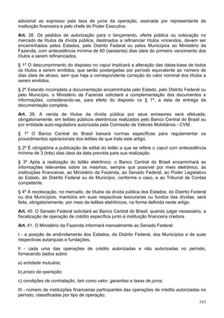 adicional ao expresso pela taxa de juros da operação, assinada por representante da
instituição financeira e pelo chefe do Poder Executivo.
Art. 38. Os pedidos de autorização para o lançamento, oferta pública ou colocação no
mercado de títulos da dívida pública, destinados a refinanciar títulos vincendos, devem ser
encaminhados pelos Estados, pelo Distrito Federal ou pelos Municípios ao Ministério da
Fazenda, com antecedência mínima de 60 (sessenta) dias úteis do primeiro vencimento dos
títulos a serem refinanciados.
§ 1º O descumprimento do disposto no caput implicará a alteração das datas-base de todos
os títulos a serem emitidos, que serão postergadas por período equivalente ao número de
dias úteis de atraso, sem que haja a correspondente correção do valor nominal dos títulos a
serem emitidos.
§ 2º Estando incompleta a documentação encaminhada pelo Estado, pelo Distrito Federal ou
pelo Município, o Ministério da Fazenda solicitará a complementação dos documentos e
informações, considerando-se, para efeito do disposto no § 1º, a data de entrega da
documentação completa.
Art. 39. A venda de títulos da dívida pública por seus emissores será efetuada,
obrigatoriamente, em leilões públicos eletrônicos realizados pelo Banco Central do Brasil ou
por entidade auto-reguladora autorizada pela Comissão de Valores Mobiliários - CVM.
§ 1º O Banco Central do Brasil baixará normas específicas para regulamentar os
procedimentos operacionais dos leilões de que trata este artigo.
§ 2º É obrigatória a publicação de edital do leilão a que se refere o caput com antecedência
mínima de 3 (três) dias úteis da data prevista para sua realização.
§ 3º Após a realização do leilão eletrônico, o Banco Central do Brasil encaminhará as
informações relevantes sobre os mesmos, sempre que possível por meio eletrônico, às
instituições financeiras, ao Ministério da Fazenda, ao Senado Federal, ao Poder Legislativo
do Estado, do Distrito Federal ou do Município, conforme o caso, e ao Tribunal de Contas
competente.
§ 4º A recolocação, no mercado, de títulos da dívida pública dos Estados, do Distrito Federal
ou dos Municípios, mantidos em suas respectivas tesourarias ou fundos das dívidas, será
feita, obrigatoriamente, por meio de leilões eletrônicos, na forma definida neste artigo.
Art. 40. O Senado Federal solicitará ao Banco Central do Brasil, quando julgar necessário, a
fiscalização de operação de crédito específica junto à instituição financeira credora.
Art. 41. O Ministério da Fazenda informará mensalmente ao Senado Federal:
I - a posição de endividamento dos Estados, do Distrito Federal, dos Municípios e de suas
respectivas autarquias e fundações;
II - cada uma das operações de crédito autorizadas e não autorizadas no período,
fornecendo dados sobre:
a) entidade mutuária;
b) prazo da operação;
c) condições de contratação, tais como valor, garantias e taxas de juros;
III - número de instituições financeiras participantes das operações de crédito autorizadas no
período, classificadas por tipo de operação;
163
 