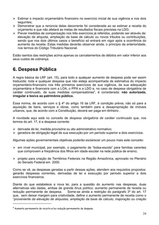 Estimar o impacto orçamentário financeiro no exercício inicial de sua vigência e nos dois
seguintes;
Demonstrar que a renúncia delas decorrente foi considerada ao se estimar a receita do
orçamento e que não afetará as metas de resultados fiscais previstas na LDO;
Prever medidas de compensação nos três exercícios já referidos, podendo ser através de:
elevação de alíquota, ampliação da base de cálculo ou novos tributos ou contribuições,
sendo que nos dois últimos casos o benefício só entrará em vigor após a ocorrência do
aumento da receita. Estas medidas deverão observar ainda, o princípio da anterioridade,
nos termos do Código Tributário Nacional.
Estão isentos das restrições acima apenas os cancelamentos de débitos em valor inferior aos
seus custos de cobrança.
6. Despesa Pública
A regra básica da LRF (art. 15), para todo e qualquer aumento de despesa pode ser assim
traduzida: toda e qualquer despesa que não esteja acompanhada de estimativa do impacto
orçamentário-financeiro nos três primeiros exercícios de sua vigência, da sua adequação
orçamentária e financeira com a LOA, o PPA e a LDO e, no caso de despesa obrigatória de
caráter continuado, de suas medidas compensatórias9
, é considerada: não autorizada,
irregular e lesiva ao patrimônio público.
Essa norma, de acordo com o § 4º do artigo 16 da LRF, é condição prévia, não só para a
aquisição de bens, serviços e obras, como também para a desapropriação de imóveis
urbanos, que, de acordo com a Constituição, deverá ser paga em dinheiro .
A novidade aqui está no conceito de despesa obrigatória de caráter continuado que, nos
termos do art. 17, é a despesa corrente:
derivada de lei, medida provisória ou ato administrativo normativo;
geradora de obrigação legal de sua execução por um período superior a dois exercícios.
Algumas ações governamentais objetivas poderão esclarecer um pouco mais este conceito:
em nível municipal, por exemplo, o pagamento de “bolsa-escola” para famílias carentes
que comprovem a freqüência dos filhos em idade escolar na rede pública de ensino;
projeto para criação de Territórios Federais na Região Amazônica, aprovado no Plenário
do Senado Federal em 2000.
Como se vê, as despesas geradas a partir dessas ações, atendem aos requisitos propostos:
gerarão despesas correntes, derivadas de lei e execução por período superior a dois
exercícios financeiros.
Diante do que estabelece a nova lei, para a questão do aumento nas despesas, duas
alternativas são dadas, ambas de grande ônus político: aumento permanente de receita ou
redução permanente de despesa. Some-se ainda a restrição do parágrafo 3º do art. 17
que, sem deixar margem para criatividade, define o aumento permanente de receita como o
“proveniente da elevação de alíquotas, ampliação da base de cálculo, majoração ou criação
9
Aumento permanente de receita e/ou redução permanente de despesa.
24
 