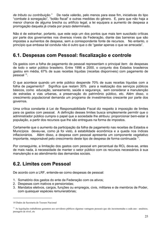de tributo ou contribuição.” De nada valerão, pelo menos para esse fim, iniciativas do tipo
“combate à sonegação”, “bolão fiscal” e outras medidas do gênero. E, para que não haja a
menor chance de alguma brecha ou artifício legal, a lei equipara a aumento de despesa a
prorrogação daquela já criada por prazo determinado.
Não é de estranhar, portanto, que este seja um dos pontos que mais tem suscitado críticas
por parte dos governantes nos diversos níveis da Federação, diante das barreiras que são
impostas a aumentos de despesa, sem a correspondente fonte de recursos. No entanto, o
princípio que embasa tal conduta não é outro que o de “gastar apenas o que se arrecada”.
6.1. Despesas com Pessoal: fiscalização e controle
Os gastos com a folha de pagamento de pessoal representam o principal item de despesas
de todo o setor público brasileiro. Entre 1996 e 2000, o conjunto dos Estados brasileiros
gastou em média, 67% de suas receitas líquidas (receitas disponíveis) com pagamento de
pessoal 10
.
O que acontece quando um ente público despende 70% de suas receitas líquidas com a
folha de pagamento? Significa que restam 30% para a realização dos serviços públicos
básicos, como educação, saneamento, saúde e segurança, sem considerar a manutenção
de estradas e vias urbanas, a preservação do patrimônio público, etc. Além disso, o
crescimento populacional demanda um programa de investimentos crescente por parte dos
governos.
Uma crítica constante à Lei de Responsabilidade Fiscal diz respeito à imposição de limites
para os gastos com pessoal. A definição desses limites busca simplesmente permitir que o
administrador público cumpra o papel que a sociedade lhe atribuiu: proporcionar bem-estar à
população, a partir dos recursos que lhe são entregues na forma de impostos.
Certamente que o aumento da participação da folha de pagamento nas receitas de Estados e
Municípios deveu-se, como já foi visto, à estabilidade econômica e a queda nos índices
inflacionários. Além disso, a despesa com pessoal apresenta um componente vegetativo
importante, responsável pelo crescimento deste tipo de despesa de forma continuada 11
.
Por conseguinte, a limitação dos gastos com pessoal em percentual da RCL deve-se, antes
de mais nada, à necessidade de manter o setor público com os recursos necessários à sua
manutenção e ao atendimento das demandas sociais.
6.2. Limites com Pessoal
De acordo com a LRF, entende-se como despesas de pessoal:
1. Somatório dos gastos do ente da Federação com os ativos;
2. Despesas com inativos e pensionistas;
3. Mandatos eletivos, cargos, funções ou empregos, civis, militares e de membros de Poder,
com quaisquer espécies remuneratórias;
10 Dados da Secretaria do Tesouro Nacional
11
As legislações trabalhistas garantem aos servidores públicos algumas vantagens pessoais que são incrementadas a cada ano : anuênios,
passagem de nível, etc
25
 