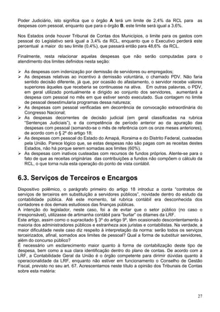 Poder Judiciário, isto significa que o órgão A terá um limite de 2,4% da RCL para as
despesas com pessoal, enquanto que para o órgão B, este limite será igual a 3,6%.
Nos Estados onde houver Tribunal de Contas dos Municípios, o limite para os gastos com
pessoal do Legislativo será igual a 3,4% da RCL, enquanto que o Executivo perderá este
percentual a maior do seu limite (0,4%), que passará então para 48,6% da RCL.
Finalmente, resta relacionar aquelas despesas que não serão computadas para o
atendimento dos limites definidos nesta seção:
As despesas com indenização por demissão de servidores ou empregados;
As despesas relativas ao incentivo à demissão voluntária, o chamado PDV. Não faria
sentido decisão diferente, já que, por ocasião do afastamento, o servidor recebe valores
superiores àqueles que receberia se continuasse na ativa. Em outras palavras, o PDV,
em geral utilizado pontualmente e dirigido ao conjunto dos servidores, aumentará a
despesa com pessoal no mês em que estiver sendo executado. Sua contagem no limite
de pessoal desestimularia programas dessa natureza;
As despesas com pessoal verificadas em decorrência de convocação extraordinária do
Congresso Nacional;
As despesas decorrentes de decisão judicial (em geral classificadas na rubrica
“Sentenças Judiciais”), e da competência de período anterior ao da apuração das
despesas com pessoal (somando-se o mês de referência com os onze meses anteriores),
de acordo com o § 2º do artigo 18;
As despesas com pessoal do Estado do Amapá, Roraima e do Distrito Federal, custeadas
pela União. Parece lógico que, se estas despesas não são pagas com as receitas destes
Estados, não há porque serem somadas aos limites (60%).
As despesas com inativos custeadas com recursos de fundos próprios. Atente-se para o
fato de que as receitas originárias das contribuições a fundos não compõem o cálculo da
RCL, o que torna nula esta operação do ponto de vista contábil.
6.3. Serviços de Terceiros e Encargos
Dispositivo polêmico, o parágrafo primeiro do artigo 18 introduz a conta “contratos de
serviços de terceiros em substituição a servidores públicos”, novidade dentro do estudo da
contabilidade pública. Até este momento, tal rubrica contábil era desconhecida dos
contadores e dos demais estudiosos das finanças públicas.
A intenção do legislador, neste caso, foi a de evitar que o setor público (no caso o
irresponsável), utilizasse de artimanha contábil para “burlar” os ditames da LRF.
Este artigo, assim como o supracitado § 3º do artigo 9º, têm ocasionado descontentamento à
maioria dos administradores públicos e estranheza aos juristas e contabilistas. Na verdade, a
maior dificuldade neste caso diz respeito à interpretação da norma: serão todos os serviços
terceirizados, afinal, somados aos limites de pessoal? Qual a forma de substituir servidores,
além do concurso público?
É necessário um esclarecimento maior quanto à forma de contabilização deste tipo de
despesa, bem como a sua clara identificação dentro do plano de contas. De acordo com a
LRF, a Contabilidade Geral da União é o órgão competente para dirimir dúvidas quanto à
operacionalidade da LRF, enquanto não estiver em funcionamento o Conselho de Gestão
Fiscal, previsto no seu art. 67. Acrescentamos neste título a opinião dos Tribunais de Contas
sobre esta matéria:
27
 