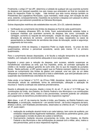 Finalmente, o artigo 21º da LRF, determina a nulidade de qualquer ato que acarrete aumento
da despesa com pessoal expedido nos seis meses que antecedem ao final do mandato do
titular do respectivo Poder ou órgão. Vale lembrar que esta norma alcança também os
Presidentes dos Legislativos Municipais, cujos mandatos, neste cargo, tem duração de dois
anos, estando, conseqüentemente, impedidos de aumentar a despesa com pessoal no último
semestre em que estiverem presidindo as Câmaras Municipais.
Outras disposições restritivas são estabelecidas nos arts. 22 e 23, cabendo destacar:
Verificação do cumprimento dos limites da despesa ao final de cada quadrimestre;
Caso a despesa ultrapasse 95% do limite, ficam automaticamente vedadas todas e
quaisquer medidas que acarretem aumento de despesa, tais como: concessão de
vantagem, aumento ou reajuste de remuneração; criação de cargo, emprego ou função;
alteração de estrutura de carreira; provimento de cargo, ressalvados os casos de
aposentadoria ou falecimento de servidores das áreas de educação, saúde e segurança;
pagamento de hora extra.
Ultrapassado o limite da despesa, o respectivo Poder ou órgão deverá, no prazo de dois
quadrimestres, eliminar o percentual excedente, sendo pelo menos 1/3 no primeiro
quadrimestre.
Para o cumprimento dessas disposições, a lei faculta a redução temporária da jornada de
trabalho, com redução de vencimentos adequada à nova carga horária.
Esgotado o prazo para a redução da despesa, sem sucesso, estarão suspensas as
transferências voluntárias ao ente, que fica impedido, ainda, de contratar operações de
crédito e de receber qualquer garantia de outro ente, isto no que diz respeito às punições
fiscais. Neste particular, a LRF parece sugerir que os Poderes exerçam vigilância mútua no
tocante ao cumprimento dos limites de gastos com pessoal, uma vez que, se um deles
ultrapassar o respectivo teto, trará prejuízos a toda a coletividade, que será penalizada com a
suspensão das transferências voluntárias de recursos.
Cabe ainda, à Lei federal n.º 9.717, de 27/nov./1998, disciplinar, dentre outros aspectos, a
manutenção, estudo de viabilidade, forma de administração, utilização e aplicação de
recursos e mesmo a extinção dos sistemas previdenciários.
Quanto à utilização dos recursos, dispõe o inciso III, do art. 1º, da lei n.º 9.717/98 que: "as
contribuições da União, dos Estados, do Distrito Federal e dos Municípios e as contribuições
do pessoal civil e militar, ativo, inativo e dos pensionistas, somente poderão ser utilizadas
para pagamento de benefícios previdenciários dos respectivos regimes" .
Além disso, o art. 6º, da mesma lei, faculta à União, aos Estados, ao Distrito Federal e aos
Municípios, a constituição, mediante lei – em sentido formal -, de fundos integrados de bens,
direitos e ativos, com finalidade previdenciária, observados os critérios do art. 1º e do próprio
art. 6º, quais sejam:
1. realização de avaliação atuarial inicial e em cada balanço, bem como de auditoria, por
entidades independentes legalmente habilitadas, utilizando-se parâmetros gerais, para
a organização e revisão do plano de custeio e benefícios;
2. financiamento mediante recursos provenientes da União, dos Estados, do Distrito
Federal e dos Municípios e das contribuições do pessoal civil e militar, ativo, inativo e
dos pensionistas, para os seus respectivos regimes;
31
 