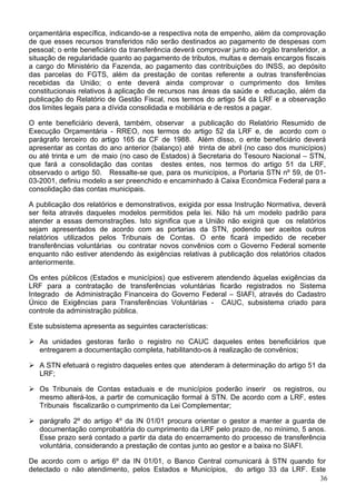 orçamentária específica, indicando-se a respectiva nota de empenho, além da comprovação
de que esses recursos transferidos não serão destinados ao pagamento de despesas com
pessoal; o ente beneficiário da transferência deverá comprovar junto ao órgão transferidor, a
situação de regularidade quanto ao pagamento de tributos, multas e demais encargos fiscais
a cargo do Ministério da Fazenda, ao pagamento das contribuições do INSS, ao depósito
das parcelas do FGTS, além da prestação de contas referente a outras transferências
recebidas da União; o ente deverá ainda comprovar o cumprimento dos limites
constitucionais relativos à aplicação de recursos nas áreas da saúde e educação, além da
publicação do Relatório de Gestão Fiscal, nos termos do artigo 54 da LRF e a observação
dos limites legais para a dívida consolidada e mobiliária e de restos a pagar.
O ente beneficiário deverá, também, observar a publicação do Relatório Resumido de
Execução Orçamentária - RREO, nos termos do artigo 52 da LRF e, de acordo com o
parágrafo terceiro do artigo 165 da CF de 1988. Além disso, o ente beneficiário deverá
apresentar as contas do ano anterior (balanço) até trinta de abril (no caso dos municípios)
ou até trinta e um de maio (no caso de Estados) à Secretaria do Tesouro Nacional – STN,
que fará a consolidação das contas destes entes, nos termos do artigo 51 da LRF,
observado o artigo 50. Ressalte-se que, para os municípios, a Portaria STN nº 59, de 01-
03-2001, definiu modelo a ser preenchido e encaminhado à Caixa Econômica Federal para a
consolidação das contas municipais.
A publicação dos relatórios e demonstrativos, exigida por essa Instrução Normativa, deverá
ser feita através daqueles modelos permitidos pela lei. Não há um modelo padrão para
atender a essas demonstrações. Isto significa que a União não exigirá que os relatórios
sejam apresentados de acordo com as portarias da STN, podendo ser aceitos outros
relatórios utilizados pelos Tribunais de Contas. O ente ficará impedido de receber
transferências voluntárias ou contratar novos convênios com o Governo Federal somente
enquanto não estiver atendendo às exigências relativas à publicação dos relatórios citados
anteriormente.
Os entes públicos (Estados e municípios) que estiverem atendendo àquelas exigências da
LRF para a contratação de transferências voluntárias ficarão registrados no Sistema
Integrado de Administração Financeira do Governo Federal – SIAFI, através do Cadastro
Único de Exigências para Transferências Voluntárias - CAUC, subsistema criado para
controle da administração pública.
Este subsistema apresenta as seguintes características:
As unidades gestoras farão o registro no CAUC daqueles entes beneficiários que
entregarem a documentação completa, habilitando-os à realização de convênios;
A STN efetuará o registro daqueles entes que atenderam à determinação do artigo 51 da
LRF;
Os Tribunais de Contas estaduais e de municípios poderão inserir os registros, ou
mesmo alterá-los, a partir de comunicação formal à STN. De acordo com a LRF, estes
Tribunais fiscalizarão o cumprimento da Lei Complementar;
parágrafo 2º do artigo 4º da IN 01/01 procura orientar o gestor a manter a guarda de
documentação comprobatória do cumprimento da LRF pelo prazo de, no mínimo, 5 anos.
Esse prazo será contado a partir da data do encerramento do processo de transferência
voluntária, considerando a prestação de contas junto ao gestor e a baixa no SIAFI.
36
De acordo com o artigo 6º da IN 01/01, o Banco Central comunicará à STN quando for
detectado o não atendimento, pelos Estados e Municípios, do artigo 33 da LRF. Este
 