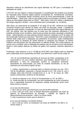 dispositivo refere-se ao atendimento das regras definidas na LRF para a contratação de
operações de crédito.
A IN 01/01 tem por objetivo a desburocratização e a simplificação das análises que deverão
ser realizadas pelos diversos órgãos públicos concedentes de transferências voluntárias.
Isto porque a contratação destes convênios ocorre de forma descentralizada, a partir de
cada Ministério. Neste caso, cada um dos órgãos púbicos que firmarem convênios poderão
utilizar as informações disponíveis no CAUC. Além disso, a IN 01/01 define o atendimento
dos artigos segundo e terceiro, como suficientes para a contratação de convênios.
Além disso, em observância ao parágrafo 3º do artigo 25 da LRF, verifica-se que aqueles
convênios firmados para atender às ações nas áreas de educação, saúde e assistência
social não estão sujeitos a suspensão, no caso do descumprimento das regras definidas na
LRF. No entanto, isso não significa que os entes que não estiverem atendendo à LRF
poderão contratar novos convênios, mesmo para as áreas de saúde, educação e assistência
social. Adicionalmente, os entes públicos deverão observar o disposto no § 2º do artigo 169
da Constituição Federal que prescreve: "Decorrido o prazo estabelecido na lei complementar
referida neste artigo para a adaptação aos parâmetros ali previstos, serão imediatamente
suspensos todos os repasses de verbas federais ou estaduais aos Estados, ao Distrito
Federal e aos Municípios que não observarem os referidos limites". Em outras palavras, de
acordo com a Lei Maior, para a realização de qualquer tipo de convênio (e sua manutenção),
deverá o ente público observar os limites de gastos com pessoal, conforme determina a
LRF.
Finalmente, resta observar a Lei nº 10.266 de 24-07-2001 (que dispõe sobre as diretrizes
para a elaboração da lei orçamentária de 2002) que determina, a partir de seu artigo 34:
" Art. 34. As transferências voluntárias de recursos da União, consignadas na lei
orçamentária e em seus créditos adicionais, para Estados, Distrito Federal ou
Municípios, a título de cooperação, auxílios ou assistência financeira,
dependerão da comprovação, por parte da unidade beneficiada, no ato da
assinatura do instrumento original, de que:
I - instituiu, regulamentou e arrecada todos os tributos previstos nos arts. 155 e
156 da Constituição, ressalvado o imposto previsto no art. 156, inciso III, com a
redação dada pela Emenda Constitucional no 3, de 17 de março de 1993,
quando comprovada a ausência do fato gerador;
II - atende ao disposto no art. 25 da Lei Complementar no 101, de 2000; e
III - existe previsão de contrapartida, que será estabelecida de modo compatível
com a capacidade financeira da respectiva unidade beneficiada, tendo como
limite mínimo e máximo:
a) no caso dos Municípios:
1. três e oito por cento, para Municípios com até 25.000 habitantes;
2. cinco e dez por cento, para os demais Municípios localizados nas áreas da
Agência de Desenvolvimento do Nordeste – ADENE, da Agência de
Desenvolvimento da Amazônia – ADA e no Centro-Oeste;
3. vinte e quarenta por cento, para os demais; e
b) no caso dos Estados e do Distrito Federal:
1. dez e vinte por cento, se localizados nas áreas da ADENE e da ADA e no
Centro-Oeste; e
37
 