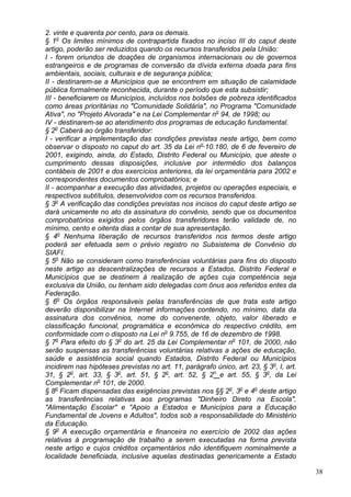 2. vinte e quarenta por cento, para os demais.
§ 1o
Os limites mínimos de contrapartida fixados no inciso III do caput deste
artigo, poderão ser reduzidos quando os recursos transferidos pela União:
I - forem oriundos de doações de organismos internacionais ou de governos
estrangeiros e de programas de conversão da dívida externa doada para fins
ambientais, sociais, culturais e de segurança pública;
II - destinarem-se a Municípios que se encontrem em situação de calamidade
pública formalmente reconhecida, durante o período que esta subsistir;
III - beneficiarem os Municípios, incluídos nos bolsões de pobreza identificados
como áreas prioritárias no "Comunidade Solidária", no Programa "Comunidade
Ativa", no "Projeto Alvorada" e na Lei Complementar no
94, de 1998; ou
IV - destinarem-se ao atendimento dos programas de educação fundamental.
§ 2o
Caberá ao órgão transferidor:
I - verificar a implementação das condições previstas neste artigo, bem como
observar o disposto no caput do art. 35 da Lei no
10.180, de 6 de fevereiro de
2001, exigindo, ainda, do Estado, Distrito Federal ou Município, que ateste o
cumprimento dessas disposições, inclusive por intermédio dos balanços
contábeis de 2001 e dos exercícios anteriores, da lei orçamentária para 2002 e
correspondentes documentos comprobatórios; e
II - acompanhar a execução das atividades, projetos ou operações especiais, e
respectivos subtítulos, desenvolvidos com os recursos transferidos.
§ 3o
A verificação das condições previstas nos incisos do caput deste artigo se
dará unicamente no ato da assinatura do convênio, sendo que os documentos
comprobatórios exigidos pelos órgãos transferidores terão validade de, no
mínimo, cento e oitenta dias a contar de sua apresentação.
§ 4o
Nenhuma liberação de recursos transferidos nos termos deste artigo
poderá ser efetuada sem o prévio registro no Subsistema de Convênio do
SIAFI.
§ 5o
Não se consideram como transferências voluntárias para fins do disposto
neste artigo as descentralizações de recursos a Estados, Distrito Federal e
Municípios que se destinem à realização de ações cuja competência seja
exclusiva da União, ou tenham sido delegadas com ônus aos referidos entes da
Federação.
§ 6o
Os órgãos responsáveis pelas transferências de que trata este artigo
deverão disponibilizar na Internet informações contendo, no mínimo, data da
assinatura dos convênios, nome do convenente, objeto, valor liberado e
classificação funcional, programática e econômica do respectivo crédito, em
conformidade com o disposto na Lei no
9.755, de 16 de dezembro de 1998.
§ 7o
Para efeito do § 3o
do art. 25 da Lei Complementar no
101, de 2000, não
serão suspensas as transferências voluntárias relativas a ações de educação,
saúde e assistência social quando Estados, Distrito Federal ou Municípios
incidirem nas hipóteses previstas no art. 11, parágrafo único, art. 23, § 3o
, I, art.
31, § 2o
, art. 33, § 3o
, art. 51, § 2o
, art. 52, § 2o
e art. 55, § 3o
, da Lei
Complementar no
101, de 2000.
§ 8o
Ficam dispensadas das exigências previstas nos §§ 2o
, 3o
e 4o
deste artigo
as transferências relativas aos programas "Dinheiro Direto na Escola",
"Alimentação Escolar" e "Apoio a Estados e Municípios para a Educação
Fundamental de Jovens e Adultos", todos sob a responsabilidade do Ministério
da Educação.
§ 9o
A execução orçamentária e financeira no exercício de 2002 das ações
relativas à programação de trabalho a serem executadas na forma prevista
neste artigo e cujos créditos orçamentários não identifiquem nominalmente a
localidade beneficiada, inclusive aquelas destinadas genericamente a Estado
38
 