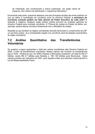 da Federação, fica condicionada à prévia publicação, em órgão oficial de
imprensa, dos critérios de distribuição, e respectivas alterações".
Encerrando esta parte, queremos destacar uma das principais dúvidas dos entes públicos no
que se refere à contratação de convênios junto ao Governo Federal: a assinatura de
convênios somente poderá ser feita através do Poder Executivo de cada ente? A
resposta é negativa. Qualquer órgão público poderá procurar as unidades gestoras do
Governo Federal para contratar convênios. O Tribunal de Justiça do Estado da Bahia, por
exemplo, poderá assinar convênio diretamente com o Ministério da Justiça.
Ressalte-se que também os órgãos contratantes deverão demonstrar o cumprimento da LRF
no que lhes couber. Já a contrapartida exigida nos convênios sairá da dotação orçamentária
do órgão contratante.
7.2 Análise Quantitativa das Transferências
Voluntárias
Os quadros a seguir apresentam o total dos valores transferidos pelo Governo Federal em
2000, a título de transferências voluntárias. Nestes valores não constam as transferências
para o SUS. Verifica-se que, em 2000, Estados e Municípios receberam um total de R$ 4,7
bilhões, sendo R$ 2,7 bilhões para Estados e R$ 1,95 bilhões para Municípios. Estes
valores poderão ser reduzidos em 2001, para aqueles entes que estiverem descumprindo a
Lei de Responsabilidade Fiscal.
39
 