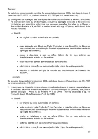 Exemplo:
Se o pleito ou a documentação completa for apresentada em junho de 2002 a data-base do Anexo II
deverá ser de 30.4.2002, ou, preferencialmente, 31.5.2002 (até dois meses anteriores).
q) cronograma de liberação das operações de dívida fundada interna e externa, realizadas
no exercício em curso ou em tramitação, exclusive a operação pleiteada, e de operações
contratadas em exercícios anteriores que possuam parcelas liberadas ou a liberar -
Anexo III da Portaria nº 4, de 2002 – modelo atualizado à pg. 47 (inciso XVIII do art. 1 da
mesma Portaria):
deverá :⇒
• ser original ou cópia autenticada em cartório;
• estar assinado pelo Chefe do Poder Executivo e pelo Secretário de Governo
responsável pela administração financeira (assinaturas identificadas mediante
aposição de carimbos);
• conter a data-base a que se refere (último dia do mês anterior ao
imediatamente anterior ao da análise);
• estar de acordo com os demonstrativos apresentados;
• não incluir a operação em exame/pretendida, objeto da análise presente;
• destacar a unidade em que os valores são discriminados (R$1.000,00 ou
R$1,00).
Exemplo:
Se a análise da operação for em junho de 2002 a data-base do Anexo III deverá ser a de 30.4.2002
ou, preferencialmente, 31.5.2002.
r) cronograma de dispêndio com as dívidas consolidadas interna e externa, contratadas ou
a contratar, exclusive a operação pleiteada, com discriminação do principal, dos juros e
demais encargos - Anexo IV da Portaria nº 4, de 2002 – modelo atualizado à pg. 48
(inciso IX do art. 21 da Resolução nº 43, de 2001):
deverá :⇒
• ser original ou cópia autenticada em cartório;
• estar assinado pelo Chefe do Poder Executivo e pelo Secretário de Governo
responsável pela administração financeira (assinaturas identificadas mediante
aposição de carimbos);
• conter a data-base a que se refere (último dia do mês anterior ao
imediatamente anterior ao da análise);
• estar de acordo com os demonstrativos apresentados;
• não incluir a operação em exame/pretendida, objeto da análise presente;
64
 