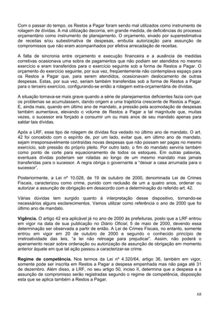 Com o passar do tempo, os Restos a Pagar foram sendo mal utilizados como instrumento de
rolagem de dívidas. A má utilização decorria, em grande medida, de deficiências do processo
orçamentário como instrumento de planejamento. O orçamento, eivado por superestimativa
de receitas e/ou subestimativa de despesas, embutia autorização para assunção de
compromissos que não eram acompanhados por efetiva arrecadação de receitas.
A falta de sincronia entre orçamento e execução financeira e a ausência de medidas
corretivas ocasionava uma sobra de pagamentos que não podiam ser atendidos no mesmo
exercício e eram transferidos para o exercício seguinte sob a forma de Restos a Pagar. O
orçamento do exercício seguinte, por sua vez, freqüentemente não contemplava espaço para
os Restos a Pagar que, para serem atendidos, ocasionavam deslocamento de outras
despesas. Estas, por sua vez, seriam também transferidas sob a forma de Restos a Pagar
para o terceiro exercício, configurando-se então a rolagem extra-orçamentária de dívidas.
A situação tornava-se mais grave quando a série de planejamentos deficientes fazia com que
os problemas se acumulassem, dando origem a uma trajetória crescente de Restos a Pagar.
E, ainda mais, quando em último ano de mandato, a pressão pela acomodação de despesas
também aumentava, elevando o volume de Restos a Pagar a tal magnitude que, muitas
vezes, o sucessor era forçado a consumir um ou mais anos de seu mandato apenas para
saldar tais dívidas.
Após a LRF, esse tipo de rolagem de dívidas fica vedado no último ano de mandato. O art.
42 foi concebido com o espírito de, por um lado, evitar que, em último ano de mandato,
sejam irresponsavelmente contraídas novas despesas que não possam ser pagas no mesmo
exercício, sob pressão do próprio pleito. Por outro lado, o fim do mandato serviria também
como ponto de corte para equacionamento de todos os estoques. Em outras palavras,
eventuais dívidas poderiam ser roladas ao longo de um mesmo mandato mas jamais
transferidas para o sucessor. A regra obriga o governante a “deixar a casa arrumada para o
sucessor”.
Posteriormente, a Lei nº 10.028, de 19 de outubro de 2000, denominada Lei de Crimes
Fiscais, caracterizou como crime, punido com reclusão de um a quatro anos, ordenar ou
autorizar a assunção de obrigação em desacordo com a determinação do referido art. 42.
Várias dúvidas tem surgido quanto à interpretação desse dispositivo, tornando-se
necessários alguns esclarecimentos. Vamos utilizar como referência o ano de 2000 que foi
último ano de mandato.
Vigência. O artigo 42 era aplicável já no ano de 2000 às prefeituras, posto que a LRF entrou
em vigor na data de sua publicação no Diário Oficial, 5 de maio de 2000, devendo essa
determinação ser observada a partir de então. A Lei de Crimes Fiscais, no entanto, somente
entrou em vigor em 20 de outubro de 2000 e segundo o conhecido princípio de
irretroatividade das leis, “a lei não retroage para prejudicar”. Assim, não poderá o
apenamento recair sobre ordenação ou autorização de assunção de obrigação em momento
anterior àquele em que tal ação passou a caracterizar-se crime.
Regime de competência. Nos termos da Lei nº 4.320/64, artigo 36, também em vigor,
somente pode ser inscrita em Restos a Pagar a despesa empenhada mas não paga até 31
de dezembro. Além disso, a LRF, no seu artigo 50, inciso II, determina que a despesa e a
assunção de compromisso serão registradas segundo o regime de competência, disposição
esta que se aplica também a Restos a Pagar.
68
 