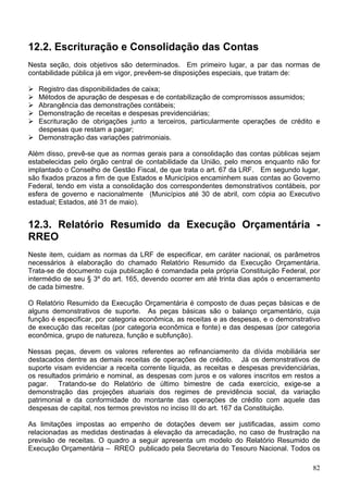 12.2. Escrituração e Consolidação das Contas
Nesta seção, dois objetivos são determinados. Em primeiro lugar, a par das normas de
contabilidade pública já em vigor, prevêem-se disposições especiais, que tratam de:
Registro das disponibilidades de caixa;
Métodos de apuração de despesas e de contabilização de compromissos assumidos;
Abrangência das demonstrações contábeis;
Demonstração de receitas e despesas previdenciárias;
Escrituração de obrigações junto a terceiros, particularmente operações de crédito e
despesas que restam a pagar;
Demonstração das variações patrimoniais.
Além disso, prevê-se que as normas gerais para a consolidação das contas públicas sejam
estabelecidas pelo órgão central de contabilidade da União, pelo menos enquanto não for
implantado o Conselho de Gestão Fiscal, de que trata o art. 67 da LRF. Em segundo lugar,
são fixados prazos a fim de que Estados e Municípios encaminhem suas contas ao Governo
Federal, tendo em vista a consolidação dos correspondentes demonstrativos contábeis, por
esfera de governo e nacionalmente (Municípios até 30 de abril, com cópia ao Executivo
estadual; Estados, até 31 de maio).
12.3. Relatório Resumido da Execução Orçamentária -
RREO
Neste item, cuidam as normas da LRF de especificar, em caráter nacional, os parâmetros
necessários à elaboração do chamado Relatório Resumido da Execução Orçamentária.
Trata-se de documento cuja publicação é comandada pela própria Constituição Federal, por
intermédio de seu § 3º do art. 165, devendo ocorrer em até trinta dias após o encerramento
de cada bimestre.
O Relatório Resumido da Execução Orçamentária é composto de duas peças básicas e de
alguns demonstrativos de suporte. As peças básicas são o balanço orçamentário, cuja
função é especificar, por categoria econômica, as receitas e as despesas, e o demonstrativo
de execução das receitas (por categoria econômica e fonte) e das despesas (por categoria
econômica, grupo de natureza, função e subfunção).
Nessas peças, devem os valores referentes ao refinanciamento da dívida mobiliária ser
destacados dentre as demais receitas de operações de crédito. Já os demonstrativos de
suporte visam evidenciar a receita corrente líquida, as receitas e despesas previdenciárias,
os resultados primário e nominal, as despesas com juros e os valores inscritos em restos a
pagar. Tratando-se do Relatório de último bimestre de cada exercício, exige-se a
demonstração das projeções atuariais dos regimes de previdência social, da variação
patrimonial e da conformidade do montante das operações de crédito com aquele das
despesas de capital, nos termos previstos no inciso III do art. 167 da Constituição.
As limitações impostas ao empenho de dotações devem ser justificadas, assim como
relacionadas as medidas destinadas à elevação da arrecadação, no caso de frustração na
previsão de receitas. O quadro a seguir apresenta um modelo do Relatório Resumido de
Execução Orçamentária – RREO publicado pela Secretaria do Tesouro Nacional. Todos os
82
 