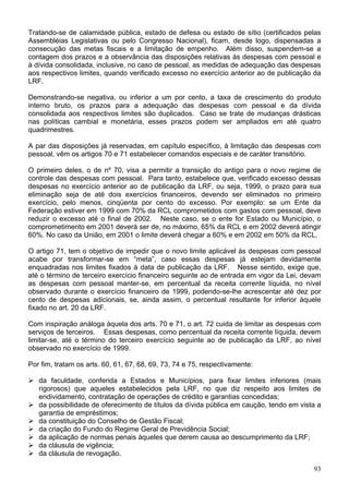 Tratando-se de calamidade pública, estado de defesa ou estado de sítio (certificados pelas
Assembléias Legislativas ou pelo Congresso Nacional), ficam, desde logo, dispensadas a
consecução das metas fiscais e a limitação de empenho. Além disso, suspendem-se a
contagem dos prazos e a observância das disposições relativas às despesas com pessoal e
à dívida consolidada, inclusive, no caso de pessoal, as medidas de adequação das despesas
aos respectivos limites, quando verificado excesso no exercício anterior ao de publicação da
LRF.
Demonstrando-se negativa, ou inferior a um por cento, a taxa de crescimento do produto
interno bruto, os prazos para a adequação das despesas com pessoal e da dívida
consolidada aos respectivos limites são duplicados. Caso se trate de mudanças drásticas
nas políticas cambial e monetária, esses prazos podem ser ampliados em até quatro
quadrimestres.
A par das disposições já reservadas, em capítulo específico, à limitação das despesas com
pessoal, vêm os artigos 70 e 71 estabelecer comandos especiais e de caráter transitório.
O primeiro deles, o de nº 70, visa a permitir a transição do antigo para o novo regime de
controle das despesas com pessoal. Para tanto, estabelece que, verificado excesso dessas
despesas no exercício anterior ao de publicação da LRF, ou seja, 1999, o prazo para sua
eliminação seja de até dois exercícios financeiros, devendo ser eliminados no primeiro
exercício, pelo menos, cinqüenta por cento do excesso. Por exemplo: se um Ente da
Federação estiver em 1999 com 70% da RCL comprometidos com gastos com pessoal, deve
reduzir o excesso até o final de 2002. Neste caso, se o ente for Estado ou Município, o
comprometimento em 2001 deverá ser de, no máximo, 65% da RCL e em 2002 deverá atingir
60%. No caso da União, em 2001 o limite deverá chegar a 60% e em 2002 em 50% da RCL.
O artigo 71, tem o objetivo de impedir que o novo limite aplicável às despesas com pessoal
acabe por transformar-se em “meta”, caso essas despesas já estejam devidamente
enquadradas nos limites fixados à data de publicação da LRF. Nesse sentido, exige que,
até o término de terceiro exercício financeiro seguinte ao de entrada em vigor da Lei, devam
as despesas com pessoal manter-se, em percentual da receita corrente líquida, no nível
observado durante o exercício financeiro de 1999, podendo-se-lhe acrescentar até dez por
cento de despesas adicionais, se, ainda assim, o percentual resultante for inferior àquele
fixado no art. 20 da LRF.
Com inspiração análoga àquela dos arts. 70 e 71, o art. 72 cuida de limitar as despesas com
serviços de terceiros. Essas despesas, como percentual da receita corrente líquida, devem
limitar-se, até o término do terceiro exercício seguinte ao de publicação da LRF, ao nível
observado no exercício de 1999.
Por fim, tratam os arts. 60, 61, 67, 68, 69, 73, 74 e 75, respectivamente:
da faculdade, conferida a Estados e Municípios, para fixar limites inferiores (mais
rigorosos) que aqueles estabelecidos pela LRF, no que diz respeito aos limites de
endividamento, contratação de operações de crédito e garantias concedidas;
da possibilidade de oferecimento de títulos da dívida pública em caução, tendo em vista a
garantia de empréstimos;
da constituição do Conselho de Gestão Fiscal;
da criação do Fundo do Regime Geral de Previdência Social;
da aplicação de normas penais àqueles que derem causa ao descumprimento da LRF;
da cláusula de vigência;
da cláusula de revogação.
93
 