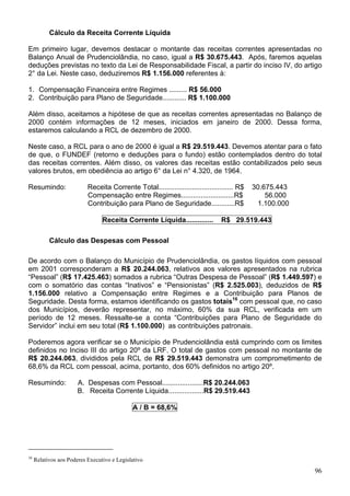 Cálculo da Receita Corrente Líquida
Em primeiro lugar, devemos destacar o montante das receitas correntes apresentadas no
Balanço Anual de Prudenciolândia, no caso, igual a R$ 30.675.443. Após, faremos aquelas
deduções previstas no texto da Lei de Responsabilidade Fiscal, a partir do inciso IV, do artigo
2° da Lei. Neste caso, deduziremos R$ 1.156.000 referentes à:
1. Compensação Financeira entre Regimes ......... R$ 56.000
2. Contribuição para Plano de Seguridade............ R$ 1.100.000
Além disso, aceitamos a hipótese de que as receitas correntes apresentadas no Balanço de
2000 contém informações de 12 meses, iniciados em janeiro de 2000. Dessa forma,
estaremos calculando a RCL de dezembro de 2000.
Neste caso, a RCL para o ano de 2000 é igual a R$ 29.519.443. Devemos atentar para o fato
de que, o FUNDEF (retorno e deduções para o fundo) estão contemplados dentro do total
das receitas correntes. Além disso, os valores das receitas estão contabilizados pelo seus
valores brutos, em obediência ao artigo 6° da Lei n° 4.320, de 1964.
Resumindo: Receita Corrente Total...................................... R$ 30.675.443
Compensação entre Regimes...........................R$ 56.000
Contribuição para Plano de Seguridade............R$ 1.100.000
Receita Corrente Líquida.............. R$ 29.519.443
Cálculo das Despesas com Pessoal
De acordo com o Balanço do Município de Prudenciolândia, os gastos líquidos com pessoal
em 2001 corresponderam a R$ 20.244.063, relativos aos valores apresentados na rubrica
“Pessoal” (R$ 17.425.463) somados a rubrica “Outras Despesa de Pessoal” (R$ 1.449.597) e
com o somatório das contas “Inativos” e “Pensionistas” (R$ 2.525.003), deduzidos de R$
1.156.000 relativo a Compensação entre Regimes e a Contribuição para Planos de
Seguridade. Desta forma, estamos identificando os gastos totais16
com pessoal que, no caso
dos Municípios, deverão representar, no máximo, 60% da sua RCL, verificada em um
período de 12 meses. Ressalte-se a conta “Contribuições para Plano de Seguridade do
Servidor” inclui em seu total (R$ 1.100.000) as contribuições patronais.
Poderemos agora verificar se o Município de Prudenciolândia está cumprindo com os limites
definidos no Inciso III do artigo 20º da LRF. O total de gastos com pessoal no montante de
R$ 20.244.063, divididos pela RCL de R$ 29.519.443 demonstra um comprometimento de
68,6% da RCL com pessoal, acima, portanto, dos 60% definidos no artigo 20º.
Resumindo: A. Despesas com Pessoal.....................R$ 20.244.063
B. Receita Corrente Líquida..................R$ 29.519.443
A / B = 68,6%
16
Relativos aos Poderes Executivo e Legislativo
96
 