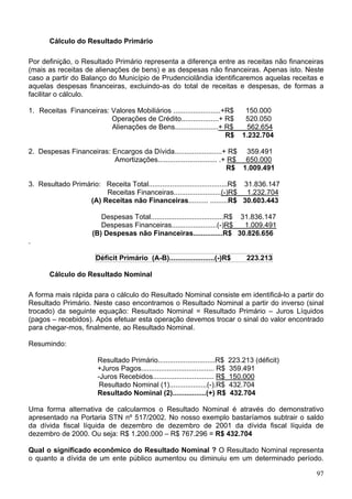Cálculo do Resultado Primário
Por definição, o Resultado Primário representa a diferença entre as receitas não financeiras
(mais as receitas de alienações de bens) e as despesas não financeiras. Apenas isto. Neste
caso a partir do Balanço do Município de Prudenciolândia identificaremos aquelas receitas e
aquelas despesas financeiras, excluindo-as do total de receitas e despesas, de formas a
facilitar o cálculo.
1. Receitas Financeiras: Valores Mobiliários ........................+R$ 150.000
Alienações de Bens......................+ R$ 562.654
Operações de Crédito...................+ R$ 520.050
R$ 1.232.704
2 p Financeiras: E
Amortizações.............................. .+ R$ 650.000
. Des esas ncargos da Dívida........................+ R$ 359.491
R$ 1.009.491
3. Resultado Primário: Receita Total........................................R$ 31.836.147
Receitas Financeiras........................(-)R$ 1.232.704
(A) Receitas não Financeiras.......... .........R$ 30.603.443
Despesas Total.....................................R$ 31.836.147
Despesas Financeiras.......................(-)R$ 1.009.491
(B) Despesas não Financeiras...............R$ 30.826.656
.
Déficit Primário (A-B).......................(-)R$ 223.213
Cálculo do Resultado Nominal
A forma mais rápida para o cálculo do Resultado Nominal consiste em identificá-lo a partir do
Resultado Primário. Neste caso encontramos o Resultado Nominal a partir do inverso (sinal
trocado) da seguinte equação: Resultado Nominal = Resultado Primário – Juros Líquidos
(pagos – recebidos). Após efetuar esta operação devemos trocar o sinal do valor encontrado
para chegar-mos, finalmente, ao Resultado Nominal.
Resumindo:
Resultado Primário.............................R$ 223.213 (déficit)
+Juros Pagos..................................... R$ 359.491
-Juros Recebidos............................... R$ 150.000
Resultado Nominal (1)...................(-).R$ 432.704
Resultado Nominal (2).................(+) R$ 432.704
Uma forma alternativa de calcularmos o Resultado Nominal é através do demonstrativo
apresentado na Portaria STN nº 517/2002. No nosso exemplo bastaríamos subtrair o saldo
da dívida fiscal líquida de dezembro de dezembro de 2001 da dívida fiscal líquida de
dezembro de 2000. Ou seja: R$ 1.200.000 – R$ 767.296 = R$ 432.704
Qual o significado econômico do Resultado Nominal ? O Resultado Nominal representa
o quanto a dívida de um ente público aumentou ou diminuiu em um determinado período.
97
 