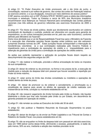 4) artigo 51: "O Poder Executivo da União promoverá, até o dia trinta de junho, a
consolidação, nacional e por esfera de governo, das contas dos entes da Federação relativas
ao exercício anterior, e a sua divulgação, inclusive por meio eletrônico de acesso público".
O MF assinou convênio com a CEF (Portaria STN N° 59/2001) para a coleta das informações
municipais e estaduais. Todos os Estados e cerca de 95% dos Municípios brasileiros
encaminharam seus Balanços ao Tesouro Nacional para consolidação das contas públicas
nacionais (nas três esferas de governo) referentes aos exercícios financeiros de 2000 e
2001.
5) artigo 61: "Os títulos da dívida pública, desde que devidamente escriturados em sistema
centralizado de liquidação e custódia, poderão ser oferecidos em caução para garantia de
empréstimos, ou em outras transações previstas em lei, pelo seu valor econômico, conforme
definido pelo Ministério da Fazenda".
Outra nova atividade que a Lei de Responsabilidade Fiscal traz para o Ministério da Fazenda
é a execução das chamadas sanções fiscais àqueles entes públicos que não estiverem
cumprindo diversas normas da LRF. Estas punições fiscais correspondem a interrupção de
transferências voluntárias (e a sua contratação) realizadas pelo Governo Federal, o
impedimento para a contratação de operações de crédito e a impossibilidade para a
obtenção de garantias da União para a contratação de operações de crédito externo.
As ações que poderão representar a aplicação de punições fiscais dizem respeito ao
descumprimento dos seguintes artigos da LRF:
1) artigo 11: não realizar a instituição, previsão e efetiva arrecadação de todos os impostos
da sua competência;
2) artigo 23: deixar de ordenar ou de promover, na forma e nos prazos da lei, a execução de
medida para a redução da despesa total com pessoal que houver excedido a repartição por
Poder do limite máximo;
3) artigo 31: estar acima do limite das dívidas consolidada ou mobiliária e operações de
crédito dentro do limite de prazo;
4) artigo 33: deixar de promover ou de ordenar o cancelamento, a amortização ou a
constituição de reserva para anular os efeitos de operação de crédito realizada com
inobservância de limite, condição ou montante estabelecido em lei;
5) artigo 40: não ressarcir pagamento de dívida honrada pela União ou Estado; não liquidar
totalmente a dívida que tiver sido honrada pela União ou por Estado, em decorrência de
garantia prestada em operação de crédito;
6) artigo 51: não remeter as contas ao Executivo da União até 30 de abril;
7) artigo 52: não publicar o Relatório Resumido da Execução Orçamentária no prazo
estabelecido;
8) artigo 55: deixar de divulgar ou de enviar ao Poder Legislativo e ao Tribunal de Contas o
Relatório de Gestão Fiscal, nos prazos estabelecidos em lei;
9) artigo 70: não se enquadrar no limite da despesa total com pessoal em até dois exercícios,
caso em 1999 estiver acima desse limite, eliminando o excesso, gradualmente, à razão de,
pelo menos, 50% ao ano, mediante a adoção das medidas previstas na lei
101
 