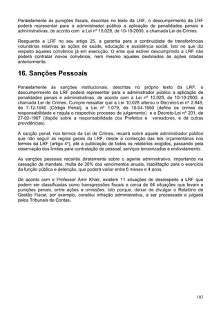 Paralelamente às punições fiscais, descritas no texto da LRF, o descumprimento da LRF
poderá representar para o administrador público a aplicação de penalidades penais e
administrativas, de acordo com a Lei nº 10.028, de 10-10-2000, a chamada Lei de Crimes.
Resguarda a LRF no seu artigo 25, a garantia para a continuidade de transferências
voluntárias relativas as ações de saúde, educação e assistência social. Isto no que diz
respeito àqueles convênios já em execução. O ente que estiver descumprindo a LRF não
poderá contratar novos convênios, nem mesmo aqueles destinados às ações citadas
anteriormente.
16. Sanções Pessoais
Paralelamente às sanções institucionais, descritas no próprio texto da LRF, o
descumprimento da LRF poderá representar para o administrador público a aplicação de
penalidades penais e administrativas, de acordo com a Lei nº 10.028, de 10-10-2000, a
chamada Lei de Crimes. Cumpre ressaltar que a Lei 10.028 alterou o Decreto-Lei nº 2.848,
de 7-12-1940 (Código Penal), a Lei nº 1.079, de 10-04-1950 (define os crimes de
responsabilidade e regula o respectivo processo de julgamento) e o Decreto-Lei nº 201, de
27-02-1967 (dispõe sobre a responsabilidade dos Prefeitos e vereadores, e dá outras
providências).
A sanção penal, nos termos da Lei de Crimes, recairá sobre aquele administrador público
que não seguir as regras gerais da LRF, desde a confecção das leis orçamentárias nos
termos da LRF (artigo 4º), até a publicação de todos os relatórios exigidos, passando pela
observação dos limites para contratação de pessoal, serviços terceirizados e endividamento.
As sanções pessoais recairão diretamente sobre o agente administrativo, importando na
cassação de mandato, multa de 30% dos vencimentos anuais, inabilitação para o exercício
da função pública e detenção, que poderá variar entre 6 meses e 4 anos.
De acordo com o Professor Amir Khair, existem 11 situações de desrespeito a LRF que
podem ser classificadas como transgressões fiscais e cerca de 64 situações que levam a
punições penais, entre ações e omissões. Isto porque, deixar de divulgar o Relatório de
Gestão Fiscal, por exemplo, constitui infração administrativa, a ser processada e julgada
pelos Tribunais de Contas.
102
 