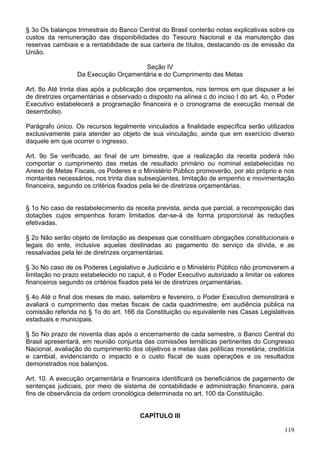 § 3o Os balanços trimestrais do Banco Central do Brasil conterão notas explicativas sobre os
custos da remuneração das disponibilidades do Tesouro Nacional e da manutenção das
reservas cambiais e a rentabilidade de sua carteira de títulos, destacando os de emissão da
União.
Seção IV
Da Execução Orçamentária e do Cumprimento das Metas
Art. 8o Até trinta dias após a publicação dos orçamentos, nos termos em que dispuser a lei
de diretrizes orçamentárias e observado o disposto na alínea c do inciso I do art. 4o, o Poder
Executivo estabelecerá a programação financeira e o cronograma de execução mensal de
desembolso.
Parágrafo único. Os recursos legalmente vinculados a finalidade específica serão utilizados
exclusivamente para atender ao objeto de sua vinculação, ainda que em exercício diverso
daquele em que ocorrer o ingresso.
Art. 9o Se verificado, ao final de um bimestre, que a realização da receita poderá não
comportar o cumprimento das metas de resultado primário ou nominal estabelecidas no
Anexo de Metas Fiscais, os Poderes e o Ministério Público promoverão, por ato próprio e nos
montantes necessários, nos trinta dias subseqüentes, limitação de empenho e movimentação
financeira, segundo os critérios fixados pela lei de diretrizes orçamentárias.
§ 1o No caso de restabelecimento da receita prevista, ainda que parcial, a recomposição das
dotações cujos empenhos foram limitados dar-se-á de forma proporcional às reduções
efetivadas.
§ 2o Não serão objeto de limitação as despesas que constituam obrigações constitucionais e
legais do ente, inclusive aquelas destinadas ao pagamento do serviço da dívida, e as
ressalvadas pela lei de diretrizes orçamentárias.
§ 3o No caso de os Poderes Legislativo e Judiciário e o Ministério Público não promoverem a
limitação no prazo estabelecido no caput, é o Poder Executivo autorizado a limitar os valores
financeiros segundo os critérios fixados pela lei de diretrizes orçamentárias.
§ 4o Até o final dos meses de maio, setembro e fevereiro, o Poder Executivo demonstrará e
avaliará o cumprimento das metas fiscais de cada quadrimestre, em audiência pública na
comissão referida no § 1o do art. 166 da Constituição ou equivalente nas Casas Legislativas
estaduais e municipais.
§ 5o No prazo de noventa dias após o encerramento de cada semestre, o Banco Central do
Brasil apresentará, em reunião conjunta das comissões temáticas pertinentes do Congresso
Nacional, avaliação do cumprimento dos objetivos e metas das políticas monetária, creditícia
e cambial, evidenciando o impacto e o custo fiscal de suas operações e os resultados
demonstrados nos balanços.
Art. 10. A execução orçamentária e financeira identificará os beneficiários de pagamento de
sentenças judiciais, por meio de sistema de contabilidade e administração financeira, para
fins de observância da ordem cronológica determinada no art. 100 da Constituição.
CAPÍTULO III
119
 