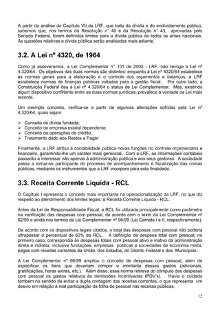 A partir da análise do Capítulo VII da LRF, que trata da dívida e do endividamento público,
sabemos que, nos termos da Resolução n° 40 e da Resolução n° 43, aprovadas pelo
Senado Federal, foram definidos limites para a dívida pública de todos os entes nacionais.
As questões relativas a dívida pública serão analisadas mais adiante.
3.2. A Lei nº 4320, de 1964
Como já asseveramos, a Lei Complementar n° 101 de 2000 - LRF, não revoga a Lei nº
4.320/64. Os objetivos das duas normas são distintos: enquanto a Lei nº 4320/64 estabelece
as normas gerais para a elaboração e o controle dos orçamentos e balanços, a LRF
estabelece normas de finanças públicas voltadas para a gestão fiscal. Por outro lado, a
Constituição Federal deu à Lei nº 4.320/64 o status de Lei Complementar. Mas, existindo
algum dispositivo conflitante entre as duas normas jurídicas, prevalece a vontade da Lei mais
recente.
Um exemplo concreto, verifica-se a partir de algumas alterações sofridas pela Lei nº
4.320/64, quais sejam:
Conceito de dívida fundada;
Conceito de empresa estatal dependente;
Conceito de operações de crédito.
Tratamento dado aos Restos a Pagar
Finalmente, a LRF atribui à contabilidade pública novas funções no controle orçamentário e
financeiro, garantindo-lhe um caráter mais gerencial. Com a LRF, as informações contábeis
passarão a interessar não apenas à administração pública e aos seus gestores. A sociedade
passa a tornar-se participante do processo de acompanhamento e fiscalização das contas
públicas, mediante os instrumentos que a LRF incorpora para esta finalidade.
3.3. Receita Corrente Líquida - RCL
O Capítulo I apresenta o conceito mais importante na operacionalização da LRF, no que diz
respeito ao atendimento dos limites legais: a Receita Corrente Líquida - RCL.
Antes da Lei de Responsabilidade Fiscal, a RCL foi utilizada principalmente como parâmetro
na verificação das despesas com pessoal, de acordo com o texto da Lei Complementar nº
82/95 e ainda nos termos da Lei Complementar nº 96/99 (Lei Camata I e II, respectivamente).
De acordo com os dispositivos legais citados, o total das despesas com pessoal não poderia
ultrapassar o percentual de 60% da RCL. A definição de despesa total com pessoal, no
primeiro caso, correspondia às despesas totais com pessoal ativo e inativo da administração
direta e indireta, inclusive fundações, empresas públicas e sociedades de economia mista,
pagas com receitas correntes da União, dos Estados, do Distrito Federal e dos Municípios.
A Lei Complementar nº 96/99 ampliou o conceito de despesas com pessoal, além de
especificar os itens que deveriam compor o montante desses gastos (adicionais,
gratificações, horas extras, etc.). Além disso, essa norma retirava do cômputo das despesas
com pessoal os gastos relativos às demissões incentivadas (PDV’s). Havia o cuidado
também no sentido de evitar a dupla contagem das receitas correntes, o que representa um
desvio em relação à real participação da folha de pessoal nas receitas públicas.
12
 