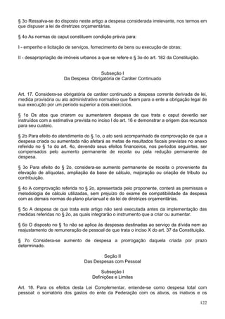 § 3o Ressalva-se do disposto neste artigo a despesa considerada irrelevante, nos termos em
que dispuser a lei de diretrizes orçamentárias.
§ 4o As normas do caput constituem condição prévia para:
I - empenho e licitação de serviços, fornecimento de bens ou execução de obras;
II - desapropriação de imóveis urbanos a que se refere o § 3o do art. 182 da Constituição.
Subseção I
Da Despesa Obrigatória de Caráter Continuado
Art. 17. Considera-se obrigatória de caráter continuado a despesa corrente derivada de lei,
medida provisória ou ato administrativo normativo que fixem para o ente a obrigação legal de
sua execução por um período superior a dois exercícios.
§ 1o Os atos que criarem ou aumentarem despesa de que trata o caput deverão ser
instruídos com a estimativa prevista no inciso I do art. 16 e demonstrar a origem dos recursos
para seu custeio.
§ 2o Para efeito do atendimento do § 1o, o ato será acompanhado de comprovação de que a
despesa criada ou aumentada não afetará as metas de resultados fiscais previstas no anexo
referido no § 1o do art. 4o, devendo seus efeitos financeiros, nos períodos seguintes, ser
compensados pelo aumento permanente de receita ou pela redução permanente de
despesa.
§ 3o Para efeito do § 2o, considera-se aumento permanente de receita o proveniente da
elevação de alíquotas, ampliação da base de cálculo, majoração ou criação de tributo ou
contribuição.
§ 4o A comprovação referida no § 2o, apresentada pelo proponente, conterá as premissas e
metodologia de cálculo utilizadas, sem prejuízo do exame de compatibilidade da despesa
com as demais normas do plano plurianual e da lei de diretrizes orçamentárias.
§ 5o A despesa de que trata este artigo não será executada antes da implementação das
medidas referidas no § 2o, as quais integrarão o instrumento que a criar ou aumentar.
§ 6o O disposto no § 1o não se aplica às despesas destinadas ao serviço da dívida nem ao
reajustamento de remuneração de pessoal de que trata o inciso X do art. 37 da Constituição.
§ 7o Considera-se aumento de despesa a prorrogação daquela criada por prazo
determinado.
Seção II
Das Despesas com Pessoal
Subseção I
Definições e Limites
Art. 18. Para os efeitos desta Lei Complementar, entende-se como despesa total com
pessoal: o somatório dos gastos do ente da Federação com os ativos, os inativos e os
122
 