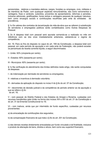 pensionistas, relativos a mandatos eletivos, cargos, funções ou empregos, civis, militares e
de membros de Poder, com quaisquer espécies remuneratórias, tais como vencimentos e
vantagens, fixas e variáveis, subsídios, proventos da aposentadoria, reformas e pensões,
inclusive adicionais, gratificações, horas extras e vantagens pessoais de qualquer natureza,
bem como encargos sociais e contribuições recolhidas pelo ente às entidades de
previdência.
§ 1o Os valores dos contratos de terceirização de mão-de-obra que se referem à substituição
de servidores e empregados públicos serão contabilizados como Outras Despesas de
Pessoal.
§ 2o A despesa total com pessoal será apurada somando-se a realizada no mês em
referência com as dos onze imediatamente anteriores, adotando-se o regime de
competência.
Art. 19. Para os fins do disposto no caput do art. 169 da Constituição, a despesa total com
pessoal, em cada período de apuração e em cada ente da Federação, não poderá exceder
os percentuais da receita corrente líquida, a seguir discriminados:
I - União: 50% (cinqüenta por cento);
II - Estados: 60% (sessenta por cento);
III - Municípios: 60% (sessenta por cento).
§ 1o Na verificação do atendimento dos limites definidos neste artigo, não serão computadas
as despesas:
I - de indenização por demissão de servidores ou empregados;
II - relativas a incentivos à demissão voluntária;
III - derivadas da aplicação do disposto no inciso II do § 6o do art. 57 da Constituição;
IV - decorrentes de decisão judicial e da competência de período anterior ao da apuração a
que se refere o § 2o
do art. 18;
V - com pessoal, do Distrito Federal e dos Estados do Amapá e Roraima, custeadas com
recursos transferidos pela União na forma dos incisos XIII e XIV do art. 21 da Constituição e
do art. 31 da Emenda Constitucional no 19;
VI - com inativos, ainda que por intermédio de fundo específico, custeadas por recursos
provenientes:
a) da arrecadação de contribuições dos segurados;
b) da compensação financeira de que trata o § 9o do art. 201 da Constituição;
c) das demais receitas diretamente arrecadadas por fundo vinculado a tal finalidade, inclusive
o produto da alienação de bens, direitos e ativos, bem como seu superávit financeiro.
123
 