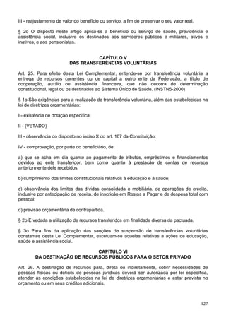III - reajustamento de valor do benefício ou serviço, a fim de preservar o seu valor real.
§ 2o O disposto neste artigo aplica-se a benefício ou serviço de saúde, previdência e
assistência social, inclusive os destinados aos servidores públicos e militares, ativos e
inativos, e aos pensionistas.
CAPÍTULO V
DAS TRANSFERÊNCIAS VOLUNTÁRIAS
Art. 25. Para efeito desta Lei Complementar, entende-se por transferência voluntária a
entrega de recursos correntes ou de capital a outro ente da Federação, a título de
cooperação, auxílio ou assistência financeira, que não decorra de determinação
constitucional, legal ou os destinados ao Sistema Único de Saúde. (INSTN5-2000)
§ 1o São exigências para a realização de transferência voluntária, além das estabelecidas na
lei de diretrizes orçamentárias:
I - existência de dotação específica;
II - (VETADO)
III - observância do disposto no inciso X do art. 167 da Constituição;
IV - comprovação, por parte do beneficiário, de:
a) que se acha em dia quanto ao pagamento de tributos, empréstimos e financiamentos
devidos ao ente transferidor, bem como quanto à prestação de contas de recursos
anteriormente dele recebidos;
b) cumprimento dos limites constitucionais relativos à educação e à saúde;
c) observância dos limites das dívidas consolidada e mobiliária, de operações de crédito,
inclusive por antecipação de receita, de inscrição em Restos a Pagar e de despesa total com
pessoal;
d) previsão orçamentária de contrapartida.
§ 2o É vedada a utilização de recursos transferidos em finalidade diversa da pactuada.
§ 3o Para fins da aplicação das sanções de suspensão de transferências voluntárias
constantes desta Lei Complementar, excetuam-se aquelas relativas a ações de educação,
saúde e assistência social.
CAPÍTULO VI
DA DESTINAÇÃO DE RECURSOS PÚBLICOS PARA O SETOR PRIVADO
Art. 26. A destinação de recursos para, direta ou indiretamente, cobrir necessidades de
pessoas físicas ou déficits de pessoas jurídicas deverá ser autorizada por lei específica,
atender às condições estabelecidas na lei de diretrizes orçamentárias e estar prevista no
orçamento ou em seus créditos adicionais.
127
 