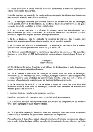 II - saldos atualizados e limites relativos às dívidas consolidada e mobiliária, operações de
crédito e concessão de garantias.
§ 5o Os contratos de operação de crédito externo não conterão cláusula que importe na
compensação automática de débitos e créditos.
Art. 33. A instituição financeira que contratar operação de crédito com ente da Federação,
exceto quando relativa à dívida mobiliária ou à externa, deverá exigir comprovação de que a
operação atende às condições e limites estabelecidos.
§ 1o A operação realizada com infração do disposto nesta Lei Complementar será
considerada nula, procedendo-se ao seu cancelamento, mediante a devolução do principal,
vedados o pagamento de juros e demais encargos financeiros.
§ 2o Se a devolução não for efetuada no exercício de ingresso dos recursos, será
consignada reserva específica na lei orçamentária para o exercício seguinte.
§ 3o Enquanto não efetuado o cancelamento, a amortização, ou constituída a reserva,
aplicam-se as sanções previstas nos incisos do § 3o do art. 23.
§ 4o Também se constituirá reserva, no montante equivalente ao excesso, se não atendido o
disposto no inciso III do art. 167 da Constituição, consideradas as disposições do § 3o do art.
32.
Subseção II
Das Vedações
Art. 34. O Banco Central do Brasil não emitirá títulos da dívida pública a partir de dois anos
após a publicação desta Lei Complementar.
Art. 35. É vedada a realização de operação de crédito entre um ente da Federação,
diretamente ou por intermédio de fundo, autarquia, fundação ou empresa estatal dependente,
e outro, inclusive suas entidades da administração indireta, ainda que sob a forma de
novação, refinanciamento ou postergação de dívida contraída anteriormente.
§ 1o Excetuam-se da vedação a que se refere o caput as operações entre instituição
financeira estatal e outro ente da Federação, inclusive suas entidades da administração
indireta, que não se destinem a:
I - financiar, direta ou indiretamente, despesas correntes;
II - refinanciar dívidas não contraídas junto à própria instituição concedente.
§ 2o O disposto no caput não impede Estados e Municípios de comprar títulos da dívida da
União como aplicação de suas disponibilidades.
Art. 36. É proibida a operação de crédito entre uma instituição financeira estatal e o ente da
Federação que a controle, na qualidade de beneficiário do empréstimo.
Parágrafo único. O disposto no caput não proíbe instituição financeira controlada de adquirir,
no mercado, títulos da dívida pública para atender investimento de seus clientes, ou títulos
132
 