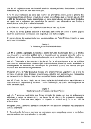 Art. 43. As disponibilidades de caixa dos entes da Federação serão depositadas conforme
estabelece o § 3o do art. 164 da Constituição.
§ 1o As disponibilidades de caixa dos regimes de previdência social, geral e próprio dos
servidores públicos, ainda que vinculadas a fundos específicos a que se referem os arts. 249
e 250 da Constituição, ficarão depositadas em conta separada das demais disponibilidades
de cada ente e aplicadas nas condições de mercado, com observância dos limites e
condições de proteção e prudência financeira.
§ 2o É vedada a aplicação das disponibilidades de que trata o § 1o em:
I - títulos da dívida pública estadual e municipal, bem como em ações e outros papéis
relativos às empresas controladas pelo respectivo ente da Federação;
II - empréstimos, de qualquer natureza, aos segurados e ao Poder Público, inclusive a suas
empresas controladas.
Seção II
Da Preservação do Patrimônio Público
Art. 44. É vedada a aplicação da receita de capital derivada da alienação de bens e direitos
que integram o patrimônio público para o financiamento de despesa corrente, salvo se
destinada por lei aos regimes de previdência social, geral e próprio dos servidores públicos.
Art. 45. Observado o disposto no § 5o do art. 5o, a lei orçamentária e as de créditos
adicionais só incluirão novos projetos após adequadamente atendidos os em andamento e
contempladas as despesas de conservação do patrimônio público, nos termos em que
dispuser a lei de diretrizes orçamentárias.
Parágrafo único. O Poder Executivo de cada ente encaminhará ao Legislativo, até a data do
envio do projeto de lei de diretrizes orçamentárias, relatório com as informações necessárias
ao cumprimento do disposto neste artigo, ao qual será dada ampla divulgação.
Art. 46. É nulo de pleno direito ato de desapropriação de imóvel urbano expedido sem o
atendimento do disposto no § 3o do art. 182 da Constituição, ou prévio depósito judicial do
valor da indenização.
Seção III
Das Empresas Controladas pelo Setor Público
Art. 47. A empresa controlada que firmar contrato de gestão em que se estabeleçam
objetivos e metas de desempenho, na forma da lei, disporá de autonomia gerencial,
orçamentária e financeira, sem prejuízo do disposto no inciso II do § 5o do art. 165 da
Constituição.
Parágrafo único. A empresa controlada incluirá em seus balanços trimestrais nota explicativa
em que informará:
I - fornecimento de bens e serviços ao controlador, com respectivos preços e condições,
comparando-os com os praticados no mercado;
136
 