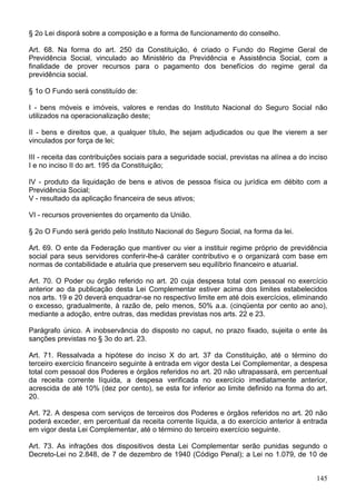 § 2o Lei disporá sobre a composição e a forma de funcionamento do conselho.
Art. 68. Na forma do art. 250 da Constituição, é criado o Fundo do Regime Geral de
Previdência Social, vinculado ao Ministério da Previdência e Assistência Social, com a
finalidade de prover recursos para o pagamento dos benefícios do regime geral da
previdência social.
§ 1o O Fundo será constituído de:
I - bens móveis e imóveis, valores e rendas do Instituto Nacional do Seguro Social não
utilizados na operacionalização deste;
II - bens e direitos que, a qualquer título, lhe sejam adjudicados ou que lhe vierem a ser
vinculados por força de lei;
III - receita das contribuições sociais para a seguridade social, previstas na alínea a do inciso
I e no inciso II do art. 195 da Constituição;
IV - produto da liquidação de bens e ativos de pessoa física ou jurídica em débito com a
Previdência Social;
V - resultado da aplicação financeira de seus ativos;
VI - recursos provenientes do orçamento da União.
§ 2o O Fundo será gerido pelo Instituto Nacional do Seguro Social, na forma da lei.
Art. 69. O ente da Federação que mantiver ou vier a instituir regime próprio de previdência
social para seus servidores conferir-lhe-á caráter contributivo e o organizará com base em
normas de contabilidade e atuária que preservem seu equilíbrio financeiro e atuarial.
Art. 70. O Poder ou órgão referido no art. 20 cuja despesa total com pessoal no exercício
anterior ao da publicação desta Lei Complementar estiver acima dos limites estabelecidos
nos arts. 19 e 20 deverá enquadrar-se no respectivo limite em até dois exercícios, eliminando
o excesso, gradualmente, à razão de, pelo menos, 50% a.a. (cinqüenta por cento ao ano),
mediante a adoção, entre outras, das medidas previstas nos arts. 22 e 23.
Parágrafo único. A inobservância do disposto no caput, no prazo fixado, sujeita o ente às
sanções previstas no § 3o do art. 23.
Art. 71. Ressalvada a hipótese do inciso X do art. 37 da Constituição, até o término do
terceiro exercício financeiro seguinte à entrada em vigor desta Lei Complementar, a despesa
total com pessoal dos Poderes e órgãos referidos no art. 20 não ultrapassará, em percentual
da receita corrente líquida, a despesa verificada no exercício imediatamente anterior,
acrescida de até 10% (dez por cento), se esta for inferior ao limite definido na forma do art.
20.
Art. 72. A despesa com serviços de terceiros dos Poderes e órgãos referidos no art. 20 não
poderá exceder, em percentual da receita corrente líquida, a do exercício anterior à entrada
em vigor desta Lei Complementar, até o término do terceiro exercício seguinte.
Art. 73. As infrações dos dispositivos desta Lei Complementar serão punidas segundo o
Decreto-Lei no 2.848, de 7 de dezembro de 1940 (Código Penal); a Lei no 1.079, de 10 de
145
 