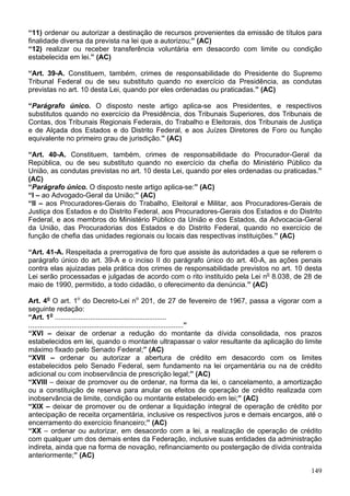 “11) ordenar ou autorizar a destinação de recursos provenientes da emissão de títulos para
finalidade diversa da prevista na lei que a autorizou;” (AC)
“12) realizar ou receber transferência voluntária em desacordo com limite ou condição
estabelecida em lei.” (AC)
“Art. 39-A. Constituem, também, crimes de responsabilidade do Presidente do Supremo
Tribunal Federal ou de seu substituto quando no exercício da Presidência, as condutas
previstas no art. 10 desta Lei, quando por eles ordenadas ou praticadas.” (AC)
“Parágrafo único. O disposto neste artigo aplica-se aos Presidentes, e respectivos
substitutos quando no exercício da Presidência, dos Tribunais Superiores, dos Tribunais de
Contas, dos Tribunais Regionais Federais, do Trabalho e Eleitorais, dos Tribunais de Justiça
e de Alçada dos Estados e do Distrito Federal, e aos Juízes Diretores de Foro ou função
equivalente no primeiro grau de jurisdição.” (AC)
“Art. 40-A. Constituem, também, crimes de responsabilidade do Procurador-Geral da
República, ou de seu substituto quando no exercício da chefia do Ministério Público da
União, as condutas previstas no art. 10 desta Lei, quando por eles ordenadas ou praticadas.”
(AC)
“Parágrafo único. O disposto neste artigo aplica-se:” (AC)
“I – ao Advogado-Geral da União;” (AC)
“II – aos Procuradores-Gerais do Trabalho, Eleitoral e Militar, aos Procuradores-Gerais de
Justiça dos Estados e do Distrito Federal, aos Procuradores-Gerais dos Estados e do Distrito
Federal, e aos membros do Ministério Público da União e dos Estados, da Advocacia-Geral
da União, das Procuradorias dos Estados e do Distrito Federal, quando no exercício de
função de chefia das unidades regionais ou locais das respectivas instituições.” (AC)
“Art. 41-A. Respeitada a prerrogativa de foro que assiste às autoridades a que se referem o
parágrafo único do art. 39-A e o inciso II do parágrafo único do art. 40-A, as ações penais
contra elas ajuizadas pela prática dos crimes de responsabilidade previstos no art. 10 desta
Lei serão processadas e julgadas de acordo com o rito instituído pela Lei no
8.038, de 28 de
maio de 1990, permitido, a todo cidadão, o oferecimento da denúncia.” (AC)
Art. 4o
O art. 1o
do Decreto-Lei no
201, de 27 de fevereiro de 1967, passa a vigorar com a
seguinte redação:
“Art. 1o
.........................................................
...............................................................................”
“XVI – deixar de ordenar a redução do montante da dívida consolidada, nos prazos
estabelecidos em lei, quando o montante ultrapassar o valor resultante da aplicação do limite
máximo fixado pelo Senado Federal;” (AC)
“XVII – ordenar ou autorizar a abertura de crédito em desacordo com os limites
estabelecidos pelo Senado Federal, sem fundamento na lei orçamentária ou na de crédito
adicional ou com inobservância de prescrição legal;” (AC)
“XVIII – deixar de promover ou de ordenar, na forma da lei, o cancelamento, a amortização
ou a constituição de reserva para anular os efeitos de operação de crédito realizada com
inobservância de limite, condição ou montante estabelecido em lei;” (AC)
“XIX – deixar de promover ou de ordenar a liquidação integral de operação de crédito por
antecipação de receita orçamentária, inclusive os respectivos juros e demais encargos, até o
encerramento do exercício financeiro;” (AC)
“XX – ordenar ou autorizar, em desacordo com a lei, a realização de operação de crédito
com qualquer um dos demais entes da Federação, inclusive suas entidades da administração
indireta, ainda que na forma de novação, refinanciamento ou postergação de dívida contraída
anteriormente;” (AC)
149
 