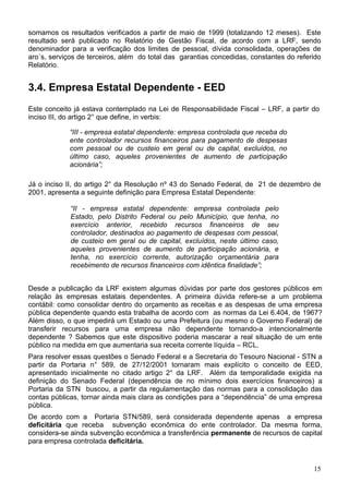 somamos os resultados verificados a partir de maio de 1999 (totalizando 12 meses). Este
resultado será publicado no Relatório de Gestão Fiscal, de acordo com a LRF, sendo
denominador para a verificação dos limites de pessoal, dívida consolidada, operações de
aro´s, serviços de terceiros, além do total das garantias concedidas, constantes do referido
Relatório.
3.4. Empresa Estatal Dependente - EED
Este conceito já estava contemplado na Lei de Responsabilidade Fiscal – LRF, a partir do
inciso III, do artigo 2° que define, in verbis:
“III - empresa estatal dependente: empresa controlada que receba do
ente controlador recursos financeiros para pagamento de despesas
com pessoal ou de custeio em geral ou de capital, excluídos, no
último caso, aqueles provenientes de aumento de participação
acionária”;
Já o inciso II, do artigo 2° da Resolução nº 43 do Senado Federal, de 21 de dezembro de
2001, apresenta a seguinte definição para Empresa Estatal Dependente:
“II - empresa estatal dependente: empresa controlada pelo
Estado, pelo Distrito Federal ou pelo Município, que tenha, no
exercício anterior, recebido recursos financeiros de seu
controlador, destinados ao pagamento de despesas com pessoal,
de custeio em geral ou de capital, excluídos, neste último caso,
aqueles provenientes de aumento de participação acionária, e
tenha, no exercício corrente, autorização orçamentária para
recebimento de recursos financeiros com idêntica finalidade”;
Desde a publicação da LRF existem algumas dúvidas por parte dos gestores públicos em
relação às empresas estatais dependentes. A primeira dúvida refere-se a um problema
contábil: como consolidar dentro do orçamento as receitas e as despesas de uma empresa
pública dependente quando esta trabalha de acordo com as normas da Lei 6.404, de 1967?
Além disso, o que impedirá um Estado ou uma Prefeitura (ou mesmo o Governo Federal) de
transferir recursos para uma empresa não dependente tornando-a intencionalmente
dependente ? Sabemos que este dispositivo poderia mascarar a real situação de um ente
público na medida em que aumentaria sua receita corrente líquida – RCL.
Para resolver essas questões o Senado Federal e a Secretaria do Tesouro Nacional - STN a
partir da Portaria n° 589, de 27/12/2001 tornaram mais explícito o conceito de EED,
apresentado inicialmente no citado artigo 2° da LRF. Além da temporalidade exigida na
definição do Senado Federal (dependência de no mínimo dois exercícios financeiros) a
Portaria da STN buscou, a partir da regulamentação das normas para a consolidação das
contas públicas, tornar ainda mais clara as condições para a “dependência” de uma empresa
pública.
De acordo com a Portaria STN/589, será considerada dependente apenas a empresa
deficitária que receba subvenção econômica do ente controlador. Da mesma forma,
considera-se ainda subvenção econômica a transferência permanente de recursos de capital
para empresa controlada deficitária.
15
 