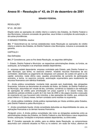 Anexo III – Resolução n° 43, de 21 de dezembro de 2001
SENADO FEDERAL
RESOLUÇÃO
Nº 43 , DE 2001
Dispõe sobre as operações de crédito interno e externo dos Estados, do Distrito Federal e
dos Municípios, inclusive concessão de garantias, seus limites e condições de autorização, e
dá outras providências.
O SENADO FEDERAL resolve:
Art. 1º Subordinam-se às normas estabelecidas nesta Resolução as operações de crédito
interno e externo dos Estados, do Distrito Federal e dos Municípios, inclusive a concessão de
garantia.
CAPÍTULO I
Das Definições
Art. 2º Considera-se, para os fins desta Resolução, as seguintes definições:
I - Estado, Distrito Federal e Município: as respectivas administrações diretas, os fundos, as
autarquias, as fundações e as empresas estatais dependentes;
II - empresa estatal dependente: empresa controlada pelo Estado, pelo Distrito Federal ou
pelo Município, que tenha, no exercício anterior, recebido recursos financeiros de seu
controlador, destinados ao pagamento de despesas com pessoal, de custeio em geral ou de
capital, excluídos, neste último caso, aqueles provenientes de aumento de participação
acionária, e tenha, no exercício corrente, autorização orçamentária para recebimento de
recursos financeiros com idêntica finalidade;
III - dívida pública consolidada: montante total, apurado sem duplicidade, das obrigações
financeiras, inclusive as decorrentes de emissão de títulos, do Estado, do Distrito Federal ou
do Município, assumidas em virtude de leis, contratos, convênios ou tratados e da realização
de operações de crédito para amortização em prazo superior a 12 (doze) meses, dos
precatórios judiciais emitidos a partir de 5 de maio de 2000 e não pagos durante a execução
do orçamento em que houverem sido incluídos, e das operações de crédito, que, embora de
prazo inferior a 12 (doze) meses, tenham constado como receitas no orçamento;
IV - dívida pública mobiliária: dívida pública representada por títulos emitidos pelos Estados,
pelo Distrito Federal ou pelos Municípios; e
V - dívida consolidada líquida: dívida consolidada deduzidas as disponibilidades de caixa, as
aplicações financeiras e os demais haveres financeiros.
Parágrafo único. A dívida pública consolidada não inclui as obrigações existentes entre as
administrações diretas dos Estados, do Distrito Federal ou dos Municípios e seus respectivos
fundos, autarquias, fundações e empresas estatais dependentes, ou entre estes.
Art. 3º Constitui operação de crédito, para os efeitos desta Resolução, os compromissos
assumidos com credores situados no País ou no exterior, em razão de mútuo, abertura de
151
 