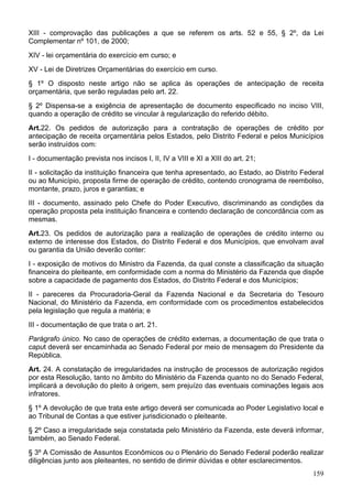 XIII - comprovação das publicações a que se referem os arts. 52 e 55, § 2º, da Lei
Complementar nº 101, de 2000;
XIV - lei orçamentária do exercício em curso; e
XV - Lei de Diretrizes Orçamentárias do exercício em curso.
§ 1º O disposto neste artigo não se aplica às operações de antecipação de receita
orçamentária, que serão reguladas pelo art. 22.
§ 2º Dispensa-se a exigência de apresentação de documento especificado no inciso VIII,
quando a operação de crédito se vincular à regularização do referido débito.
Art.22. Os pedidos de autorização para a contratação de operações de crédito por
antecipação de receita orçamentária pelos Estados, pelo Distrito Federal e pelos Municípios
serão instruídos com:
I - documentação prevista nos incisos I, II, IV a VIII e XI a XIII do art. 21;
II - solicitação da instituição financeira que tenha apresentado, ao Estado, ao Distrito Federal
ou ao Município, proposta firme de operação de crédito, contendo cronograma de reembolso,
montante, prazo, juros e garantias; e
III - documento, assinado pelo Chefe do Poder Executivo, discriminando as condições da
operação proposta pela instituição financeira e contendo declaração de concordância com as
mesmas.
Art.23. Os pedidos de autorização para a realização de operações de crédito interno ou
externo de interesse dos Estados, do Distrito Federal e dos Municípios, que envolvam aval
ou garantia da União deverão conter:
I - exposição de motivos do Ministro da Fazenda, da qual conste a classificação da situação
financeira do pleiteante, em conformidade com a norma do Ministério da Fazenda que dispõe
sobre a capacidade de pagamento dos Estados, do Distrito Federal e dos Municípios;
II - pareceres da Procuradoria-Geral da Fazenda Nacional e da Secretaria do Tesouro
Nacional, do Ministério da Fazenda, em conformidade com os procedimentos estabelecidos
pela legislação que regula a matéria; e
III - documentação de que trata o art. 21.
Parágrafo único. No caso de operações de crédito externas, a documentação de que trata o
caput deverá ser encaminhada ao Senado Federal por meio de mensagem do Presidente da
República.
Art. 24. A constatação de irregularidades na instrução de processos de autorização regidos
por esta Resolução, tanto no âmbito do Ministério da Fazenda quanto no do Senado Federal,
implicará a devolução do pleito à origem, sem prejuízo das eventuais cominações legais aos
infratores.
§ 1º A devolução de que trata este artigo deverá ser comunicada ao Poder Legislativo local e
ao Tribunal de Contas a que estiver jurisdicionado o pleiteante.
§ 2º Caso a irregularidade seja constatada pelo Ministério da Fazenda, este deverá informar,
também, ao Senado Federal.
§ 3º A Comissão de Assuntos Econômicos ou o Plenário do Senado Federal poderão realizar
diligências junto aos pleiteantes, no sentido de dirimir dúvidas e obter esclarecimentos.
159
 