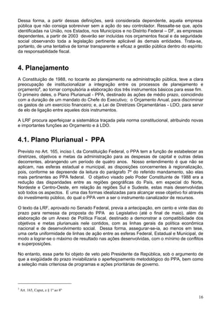 Dessa forma, a partir dessas definições, será considerada dependente, aquela empresa
pública que não consiga sobreviver sem a ação do seu controlador. Ressalte-se que, após
identificadas na União, nos Estados, nos Municípios e no Distrito Federal – DF, as empresas
dependentes, a partir de 2003 deverão ser incluídas nos orçamentos fiscal e da seguridade
social observando toda a legislação pertinente aplicável às demais entidades. Trata-se,
portanto, de uma tentativa de tornar transparente e eficaz a gestão pública dentro do espírito
da responsabilidade fiscal.
4. Planejamento
A Constituição de 1988, no tocante ao planejamento na administração pública, teve a clara
preocupação de institucionalizar a integração entre os processos de planejamento e
orçamento5
, ao tornar compulsória a elaboração dos três instrumentos básicos para esse fim.
O primeiro deles, o Plano Plurianual - PPA, destinado às ações de médio prazo, coincidindo
com a duração de um mandato do Chefe do Executivo; o Orçamento Anual, para discriminar
os gastos de um exercício financeiro; e, a Lei de Diretrizes Orçamentárias - LDO, para servir
de elo de ligação entre aqueles dois instrumentos.
A LRF procura aperfeiçoar a sistemática traçada pela norma constitucional, atribuindo novas
e importantes funções ao Orçamento e à LDO.
4.1. Plano Plurianual - PPA
Previsto no Art. 165, inciso I, da Constituição Federal, o PPA tem a função de estabelecer as
diretrizes, objetivos e metas da administração para as despesas de capital e outras delas
decorrentes, abrangendo um período de quatro anos. Nosso entendimento é que não se
aplicam, nas esferas estadual e municipal, as disposições concernentes à regionalização,
pois, conforme se depreende da leitura do parágrafo 7º do referido mandamento, são elas
mais pertinentes ao PPA federal. O objetivo visado pelo Poder Constituinte de 1988 era a
redução das disparidades entre as regiões geográficas do País, em especial do Norte,
Nordeste e Centro-Oeste, em relação às regiões Sul e Sudeste, estas mais desenvolvidas
sob todos os aspectos. E uma das formas idealizadas para alcançar esse objetivo foi através
do investimento público, do qual o PPA vem a ser o instrumento canalizador de recursos.
O texto da LRF, aprovado no Senado Federal, previa a antecipação, em cento e vinte dias do
prazo para remessa da proposta do PPA ao Legislativo (até o final de maio), além da
elaboração de um Anexo de Política Fiscal, destinado a demonstrar a compatibilidade dos
objetivos e metas plurianuais nele contidos, com as linhas gerais da política econômica
nacional e de desenvolvimento social. Dessa forma, assegurar-se-ia, ao menos em tese,
uma certa uniformidade de linhas de ação entre as esferas Federal, Estadual e Municipal, de
modo a lograr-se o máximo de resultado nas ações desenvolvidas, com o mínimo de conflitos
e superposições.
No entanto, essa parte foi objeto de veto pelo Presidente da República, sob o argumento de
que a exigüidade do prazo inviabilizaria o aperfeiçoamento metodológico do PPA, bem como
a seleção mais criteriosa de programas e ações prioritárias de governo.
5
Art. 165, Caput, e § 1º ao 8º
16
 