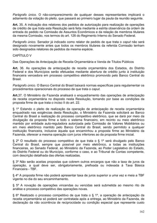 Parágrafo único. O não-comparecimento de qualquer desses representantes implicará o
adiamento da votação do pleito, que passará ao primeiro lugar da pauta da reunião seguinte.
Art. 35. A indicação dos relatores dos pedidos de autorização para realização de operações
de crédito de que trata esta Resolução será feita mediante a estrita observância da ordem de
entrada do pedido na Comissão de Assuntos Econômicos e da relação de membros titulares
da mesma Comissão, nos termos do art. 126 do Regimento Interno do Senado Federal.
Parágrafo único. Senador já indicado como relator de pedido de que trata o caput não será
designado novamente antes que todos os membros titulares da referida Comissão tenham
sido designados relatores de pedidos da mesma espécie.
CAPÍTULO V
Das Operações de Antecipação de Receita Orçamentária e Venda de Títulos Públicos
Art. 36. As operações de antecipação de receita orçamentária dos Estados, do Distrito
Federal e dos Municípios serão efetuadas mediante abertura de crédito junto à instituição
financeira vencedora em processo competitivo eletrônico promovido pelo Banco Central do
Brasil.
Parágrafo único. O Banco Central do Brasil baixará normas específicas para regulamentar os
procedimentos operacionais do processo de que trata o caput.
Art.37. O Ministério da Fazenda analisará o enquadramento das operações de antecipação
de receita orçamentária no disposto nesta Resolução, tomando por base as condições da
proposta firme de que trata o inciso II do art. 22.
§ 1º Estando o pleito de realização da operação de antecipação de receita orçamentária
enquadrado nas exigências desta Resolução, o Ministério da Fazenda solicitará ao Banco
Central do Brasil a realização do processo competitivo eletrônico, que se dará por meio da
divulgação da proposta firme a todo o sistema financeiro, em recinto ou meio eletrônico
mantido por entidade auto-reguladora autorizada pela Comissão de Valores Mobiliários ou
em meio eletrônico mantido pelo Banco Central do Brasil, sendo permitido a qualquer
instituição financeira, inclusive àquela que encaminhou a proposta firme ao Ministério da
Fazenda, oferecer a mesma operação com juros inferiores ao da proposta firme inicial.
§ 2º O resultado do processo competitivo de que trata o § 1º será divulgado pelo Banco
Central do Brasil, sempre que possível por meio eletrônico, a todas as instituições
financeiras, ao Senado Federal, ao Ministério da Fazenda, ao Poder Legislativo do Estado,
do Distrito Federal ou do Município, conforme o caso, e ao Tribunal de Contas competente,
com descrição detalhada das ofertas realizadas.
§ 3º Não serão aceitas propostas que cobrem outros encargos que não a taxa de juros da
operação, a qual deve ser, obrigatoriamente, prefixada ou indexada à Taxa Básica
Financeira - TBF.
§ 4º A proposta firme não poderá apresentar taxa de juros superior a uma vez e meia a TBF
vigente no dia do seu encaminhamento.
§ 5º A novação de operações vincendas ou vencidas será submetida ao mesmo rito de
análise e processo competitivo das operações novas.
§ 6º Realizado o processo competitivo de que trata o § 1º, a operação de antecipação da
receita orçamentária só poderá ser contratada após a entrega, ao Ministério da Fazenda, de
declaração da não ocorrência de reciprocidade ou condição especial que represente custo
162
 