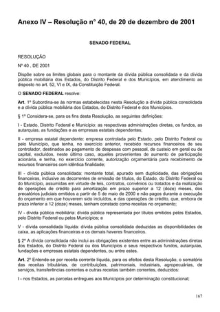 Anexo IV – Resolução n° 40, de 20 de dezembro de 2001
SENADO FEDERAL
RESOLUÇÃO
Nº 40 , DE 2001
Dispõe sobre os limites globais para o montante da dívida pública consolidada e da dívida
pública mobiliária dos Estados, do Distrito Federal e dos Municípios, em atendimento ao
disposto no art. 52, VI e IX, da Constituição Federal.
O SENADO FEDERAL resolve:
Art. 1º Subordina-se às normas estabelecidas nesta Resolução a dívida pública consolidada
e a dívida pública mobiliária dos Estados, do Distrito Federal e dos Municípios.
§ 1º Considera-se, para os fins desta Resolução, as seguintes definições:
I - Estado, Distrito Federal e Município: as respectivas administrações diretas, os fundos, as
autarquias, as fundações e as empresas estatais dependentes;
II - empresa estatal dependente: empresa controlada pelo Estado, pelo Distrito Federal ou
pelo Município, que tenha, no exercício anterior, recebido recursos financeiros de seu
controlador, destinados ao pagamento de despesas com pessoal, de custeio em geral ou de
capital, excluídos, neste último caso, aqueles provenientes de aumento de participação
acionária, e tenha, no exercício corrente, autorização orçamentária para recebimento de
recursos financeiros com idêntica finalidade;
III - dívida pública consolidada: montante total, apurado sem duplicidade, das obrigações
financeiras, inclusive as decorrentes de emissão de títulos, do Estado, do Distrito Federal ou
do Município, assumidas em virtude de leis, contratos, convênios ou tratados e da realização
de operações de crédito para amortização em prazo superior a 12 (doze) meses, dos
precatórios judiciais emitidos a partir de 5 de maio de 2000 e não pagos durante a execução
do orçamento em que houverem sido incluídos, e das operações de crédito, que, embora de
prazo inferior a 12 (doze) meses, tenham constado como receitas no orçamento;
IV - dívida pública mobiliária: dívida pública representada por títulos emitidos pelos Estados,
pelo Distrito Federal ou pelos Municípios; e
V - dívida consolidada líquida: dívida pública consolidada deduzidas as disponibilidades de
caixa, as aplicações financeiras e os demais haveres financeiros.
§ 2º A dívida consolidada não inclui as obrigações existentes entre as administrações diretas
dos Estados, do Distrito Federal ou dos Municípios e seus respectivos fundos, autarquias,
fundações e empresas estatais dependentes, ou entre estes.
Art. 2º Entende-se por receita corrente líquida, para os efeitos desta Resolução, o somatório
das receitas tributárias, de contribuições, patrimoniais, industriais, agropecuárias, de
serviços, transferências correntes e outras receitas também correntes, deduzidos:
I - nos Estados, as parcelas entregues aos Municípios por determinação constitucional;
167
 