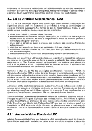 O que deve ser ressaltado é a condição do PPA como documento de mais alta hierarquia no
sistema de planejamento de qualquer ente público, razão pela qual todos os demais planos e
programas devem subordinar-se às diretrizes, objetivos e metas nele estabelecidos.
4.2. Lei de Diretrizes Orçamentárias - LDO
A LDO, na sua concepção original, tinha como função básica orientar a elaboração dos
orçamentos anuais, além de estabelecer as prioridades e metas da administração, no
exercício financeiro subseqüente.Nos termos da Lei de Responsabilidade Fiscal, a LDO
recebe novas e importantes funções, sendo as mais importantes:
dispor sobre o equilíbrio entre receitas e despesas;
estabelecer critérios e formas de limitação de empenho, na ocorrência de arrecadação da
receita inferior ao esperado, de modo a comprometer as metas de resultado primário e
nominal previstas para o exercício;
dispor sobre o controle de custos e avaliação dos resultados dos programas financiados
pelo orçamento;
disciplinar as transferências de recursos a entidades públicas e privadas;
quantificar o resultado primário a ser obtido com vistas à redução do montante da dívida e
das despesas com juros;
estabelecer limitações à expansão de despesas obrigatórias de caráter continuado.
De acordo com a doutrina, a LDO deverá estabelecer os parâmetros necessários à alocação
dos recursos no orçamento anual, de forma a garantir a realização das metas e objetivos
contemplados no PPA. Trata-se, portanto, de instrumento que funciona como elo entre o
PPA e os orçamentos anuais, compatibilizando as diretrizes do Plano à estimativa das
disponibilidades financeiras para determinado exercício.
Conforme o artigo 35, do Ato das Disposições Constitucionais Transitórias - ADCT, da
Constituição Federal de 1988, o projeto de lei de diretrizes orçamentárias será encaminhado
até oito meses e meio antes do encerramento do exercício financeiro (até meados de abril) e
devolvido para sanção até o encerramento do primeiro período da sessão legislativa (final de
junho). Esses prazos dizem respeito à União, prevalecendo para Estados, Distrito Federal e
Municípios o que estiver disposto nas suas respectivas Constituições e Leis Orgânicas.
Além disso, a LDO estabelece regras gerais substantivas, traça as metas anuais e indica os
rumos a serem seguidos e priorizados no decorrer do exercício financeiro, não se detendo
em situações específicas ou individuais, próprias do orçamento. O seu papel consiste em
ajustar as ações de Governo, previstas no PPA, às reais possibilidades de caixa.
A Lei de Diretrizes Orçamentárias tem também o mérito de submeter à soberania popular a
definição das prioridades para a aplicação dos recursos públicos. Anteriormente à vigência
da atual Carta Magna, as prioridades do setor público eram definidas unilateralmente pelo
Poder Executivo, sem trânsito pelo Parlamento.A LRF, por sua vez, ampliou o papel e a
importância da LDO tornando-a, ainda, elemento de planejamento para a realização de
receitas e o controle de despesas públicas, com o objetivo de alcançar e manter o equilíbrio
fiscal.
4.2.1. Anexo de Metas Fiscais da LDO
A Lei de Responsabilidade Fiscal veio fortalecer a LDO, especialmente a partir do Anexo de
Metas Fiscais, onde serão estabelecidas metas anuais em valores correntes e constantes
17
 